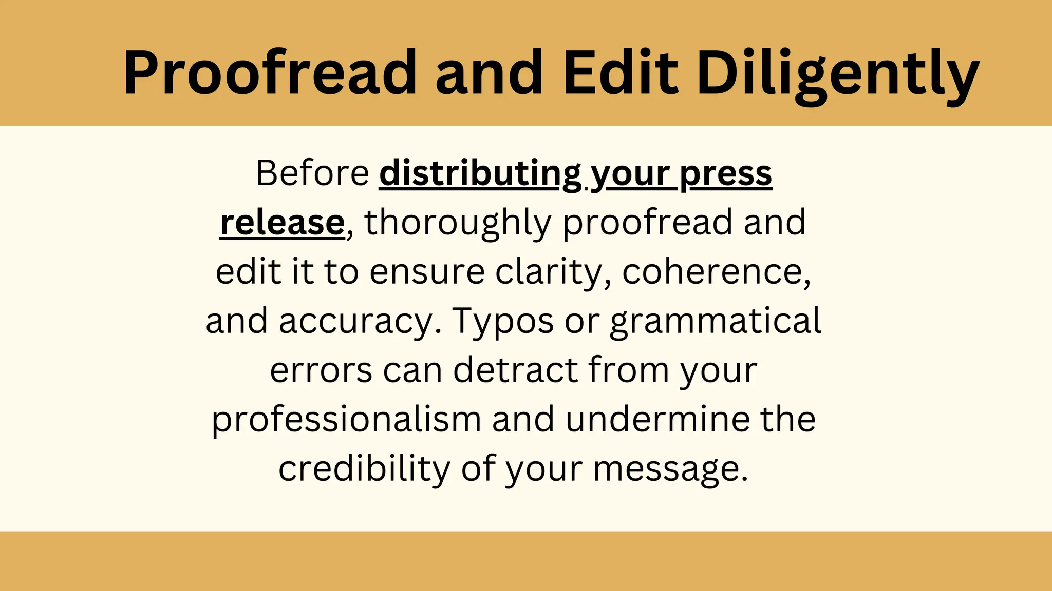 Proofread and Edit Diligently
Before distributing your press
release, thoroughly proofread and
edit it to ensure clarity, coherence,
and accuracy. Typos or grammatical
errors can detract from your
professionalism and undermine the
credibility of your message.
 