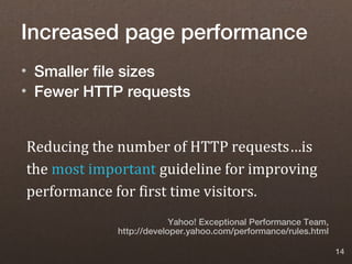 Increased page performance
• Smaller file sizes
• Fewer HTTP requests


Reducing the number of HTTP requests…is
the most important guideline for improving
performance for first time visitors.
                          Yahoo! Exceptional Performance Team,
             http://developer.yahoo.com/performance/rules.html

                                                                 14
 