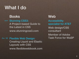 What I do
          Books                         Web
   new    Stunning CSS3:                Accessibility
          A Project-based Guide to      specialist for AT&T
          the Latest in CSS             Web design/CSS
          www.stunningcss3.com          consultant
                                        Member of Adobe
Dec '08   Flexible Web Design:          Task Force for WaSP
          Creating Liquid and Elastic
          Layouts with CSS
          www.flexiblewebbook.com

                                                              2
 
