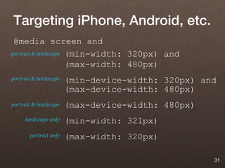 Targeting iPhone, Android, etc.
 @media screen and
portrait & landscape (min-width: 320px) and

                     (max-width: 480px)
portrait & landscape   (min-device-width: 320px) and
                       (max-device-width: 480px)
portrait & landscape   (max-device-width: 480px)
     landscape only    (min-width: 321px)
       portrait only   (max-width: 320px)

                                                   31
 