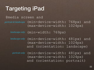 Targeting iPad
 @media screen and
portrait & landscape (min-device-width: 768px) and
                     (max-device-width: 1024px)
   landscape only   (min-width: 769px)
   landscape only   (min-device-width: 481px) and
                    (max-device-width: 1024px)
                    and (orientation: landscape)
    portrait only   (min-device-width: 481px) and
                    (max-device-width: 1024px)
                    and (orientation: portrait)
                                                 32
 