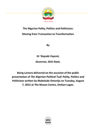 The Nigerian Polity, Politics and Politicians:
         Moving from Transaction to Transformation


                               By


                      Dr ‘Kayode Fayemi,
                     Governor, Ekiti State.


     Being Lecture delivered on the occasion of the public
presentation of The Nigerian Political Turf: Polity, Politics and
Politicians written by Mobolade Omonijo on Tuesday, August
         7, 2012 at The Muson Centre, Onikan-Lagos.
 