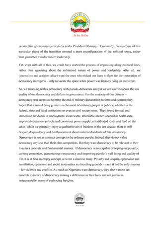 presidential governance particularly under President Obasanjo. Essentially, the outcome of that
particular phase of the transition ensured a mere reconfiguration of the political space, rather
than guarantee transformative leadership.

Yet, even with all of this, we could have started the process of organising along political lines,
rather than agonising about the militarised nature of power and leadership. After all, we
(journalists and activists alike) were the ones who risked our lives to fight for the restoration of
democracy in Nigeria – only to vacate the space when power was literally lying on the streets.

So, we ended up with a democracy with pseudo-democrats and yet we are worried about the low
quality of our democracy and deficits in governance. For the majority of our citizens –
democracy was supposed to bring the end of military dictatorship in form and content; they
hoped that it would bring greater involvement of ordinary people in politics, whether in the
federal, state and local institutions or even in civil society ones. They hoped for real and
immediate dividends in employment, clean water, affordable shelter, accessible health care,
improved education, reliable and consistent power supply, rehabilitated roads and food on the
table. While we generally enjoy a qualitative air of freedom in the last decade, there is still
despair, despondency and disillusionment about material dividends of this democracy.
Democracy is not an abstract concept to the ordinary people. Indeed, they do not value
democracy any less than their elite compatriots. But they want democracy to be relevant to their
lives in a concrete and fundamental manner. If democracy is not capable of wiping out poverty,
curbing corruption, guaranteeing transparency and improving people’s well being and quality of
life, it is at best an empty concept, at worst a sham to many. Poverty and despair, oppression and
humiliation, economic and social insecurities are breeding grounds – even if not the only reasons
– for violence and conflict. As much as Nigerians want democracy, they also want to see
concrete evidence of democracy making a difference in their lives and not just in an
instrumentalist sense of embracing freedom.
 