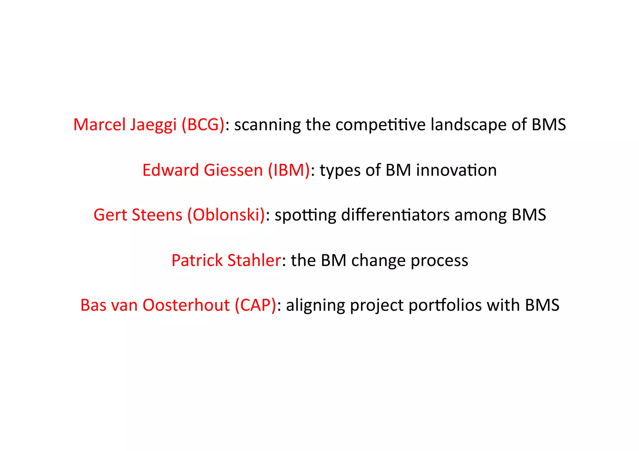 Marcel	
  Jaeggi	
  (BCG):	
  scanning	
  the	
  compeIIve	
  landscape	
  of	
  BMS	
  

            Edward	
  Giessen	
  (IBM):	
  types	
  of	
  BM	
  innovaIon	
  

   Gert	
  Steens	
  (Oblonski):	
  spoVng	
  diﬀerenIators	
  among	
  BMS	
  

                  Patrick	
  Stahler:	
  the	
  BM	
  change	
  process	
  

 Bas	
  van	
  Oosterhout	
  (CAP):	
  aligning	
  project	
  porYolios	
  with	
  BMS	
  	
  
 