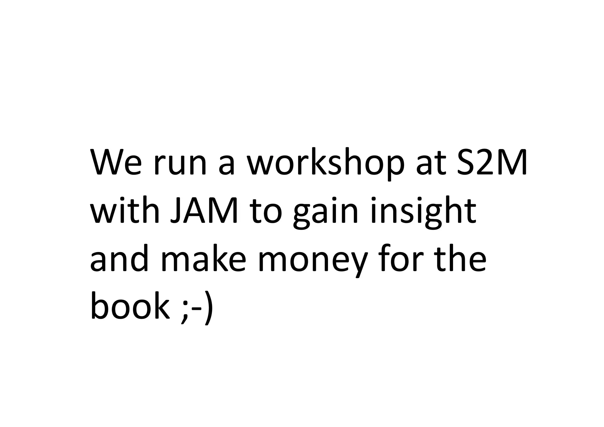 We	
  run	
  a	
  workshop	
  at	
  S2M	
  
with	
  JAM	
  to	
  gain	
  insight	
  
and	
  make	
  money	
  for	
  the	
  
book	
  ;-­‐)	
  
 
