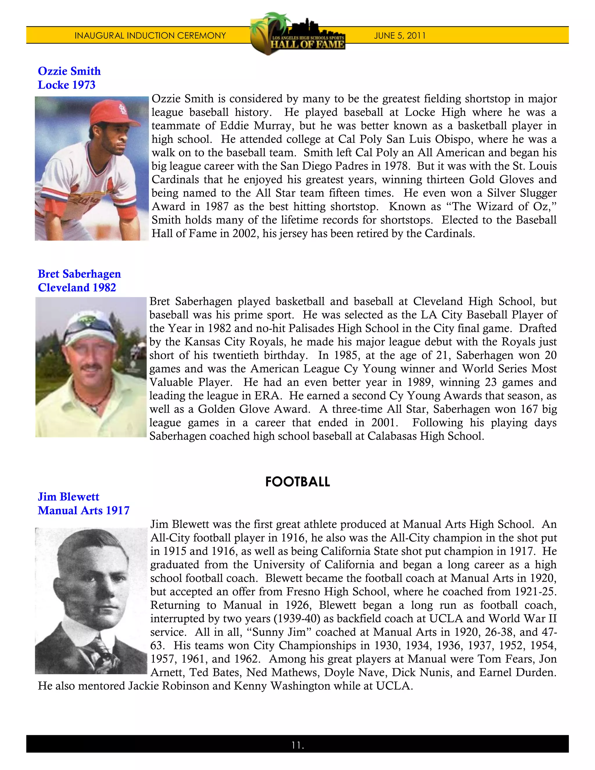 INAUGURAL INDUCTION CEREMONY                                JUNE 5, 2011



Ozzie Smith
Locke 1973
                      Ozzie Smith is considered by many to be the greatest fielding shortstop in major
                      league baseball history. He played baseball at Locke High where he was a
                      teammate of Eddie Murray, but he was better known as a basketball player in
                      high school. He attended college at Cal Poly San Luis Obispo, where he was a
                      walk on to the baseball team. Smith left Cal Poly an All American and began his
                      big league career with the San Diego Padres in 1978. But it was with the St. Louis
                      Cardinals that he enjoyed his greatest years, winning thirteen Gold Gloves and
                      being named to the All Star team fifteen times. He even won a Silver Slugger
                      Award in 1987 as the best hitting shortstop. Known as “The Wizard of Oz,”
                      Smith holds many of the lifetime records for shortstops. Elected to the Baseball
                      Hall of Fame in 2002, his jersey has been retired by the Cardinals.


Bret Saberhagen
Cleveland 1982
                      Bret Saberhagen played basketball and baseball at Cleveland High School, but
                      baseball was his prime sport. He was selected as the LA City Baseball Player of
                      the Year in 1982 and no-hit Palisades High School in the City final game. Drafted
                      by the Kansas City Royals, he made his major league debut with the Royals just
                      short of his twentieth birthday. In 1985, at the age of 21, Saberhagen won 20
                      games and was the American League Cy Young winner and World Series Most
                      Valuable Player. He had an even better year in 1989, winning 23 games and
                      leading the league in ERA. He earned a second Cy Young Awards that season, as
                      well as a Golden Glove Award. A three-time All Star, Saberhagen won 167 big
                      league games in a career that ended in 2001. Following his playing days
                      Saberhagen coached high school baseball at Calabasas High School.



                                             FOOTBALL
Jim Blewett
Manual Arts 1917
                     Jim Blewett was the first great athlete produced at Manual Arts High School. An
                     All-City football player in 1916, he also was the All-City champion in the shot put
                     in 1915 and 1916, as well as being California State shot put champion in 1917. He
                     graduated from the University of California and began a long career as a high
                     school football coach. Blewett became the football coach at Manual Arts in 1920,
                     but accepted an offer from Fresno High School, where he coached from 1921-25.
                     Returning to Manual in 1926, Blewett began a long run as football coach,
                     interrupted by two years (1939-40) as backfield coach at UCLA and World War II
                     service. All in all, “Sunny Jim” coached at Manual Arts in 1920, 26-38, and 47-
                     63. His teams won City Championships in 1930, 1934, 1936, 1937, 1952, 1954,
                     1957, 1961, and 1962. Among his great players at Manual were Tom Fears, Jon
                     Arnett, Ted Bates, Ned Mathews, Doyle Nave, Dick Nunis, and Earnel Durden.
He also mentored Jackie Robinson and Kenny Washington while at UCLA.




                                                  11.
 
