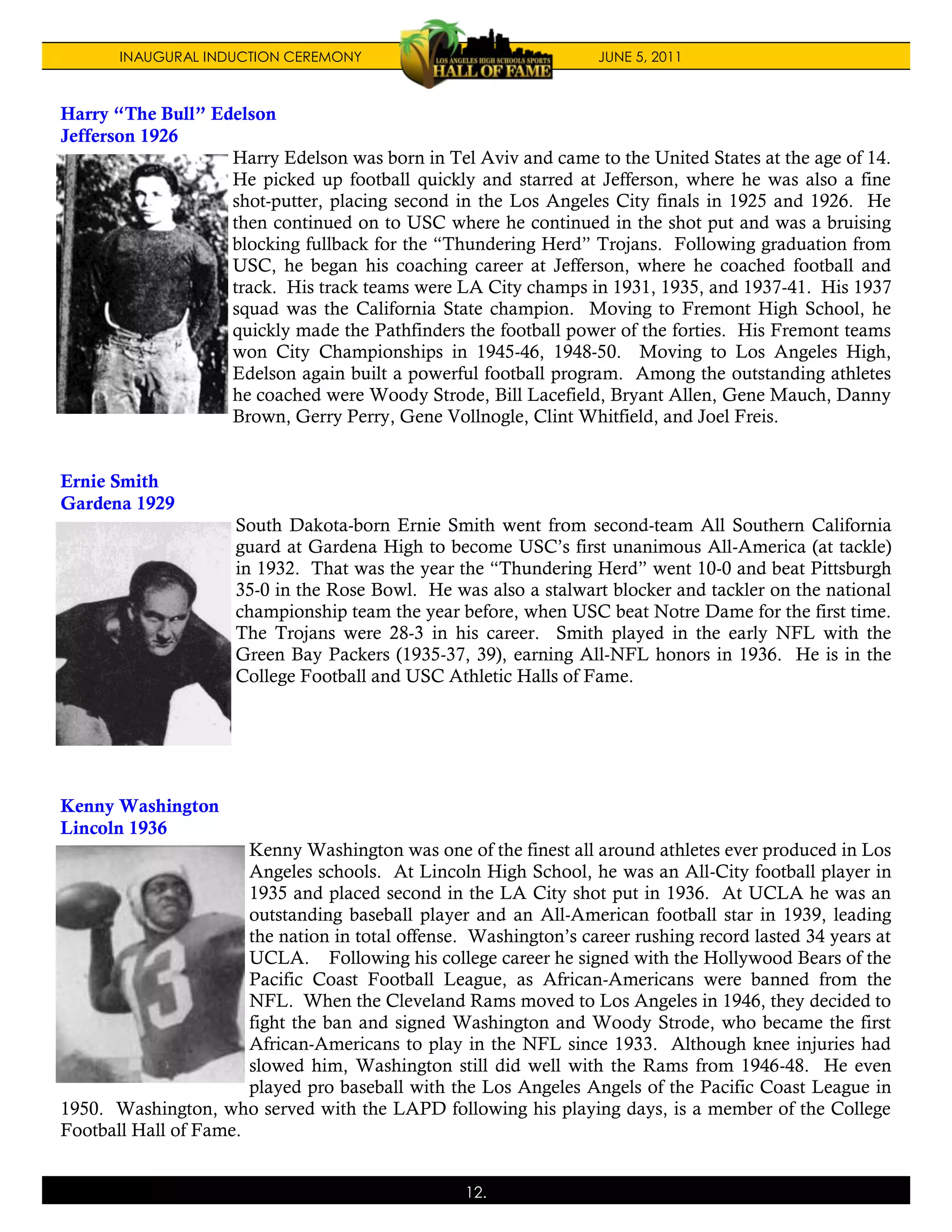 INAUGURAL INDUCTION CEREMONY                                JUNE 5, 2011



Harry “The Bull” Edelson
Jefferson 1926
                   Harry Edelson was born in Tel Aviv and came to the United States at the age of 14.
                   He picked up football quickly and starred at Jefferson, where he was also a fine
                   shot-putter, placing second in the Los Angeles City finals in 1925 and 1926. He
                   then continued on to USC where he continued in the shot put and was a bruising
                   blocking fullback for the “Thundering Herd” Trojans. Following graduation from
                   USC, he began his coaching career at Jefferson, where he coached football and
                   track. His track teams were LA City champs in 1931, 1935, and 1937-41. His 1937
                   squad was the California State champion. Moving to Fremont High School, he
                   quickly made the Pathfinders the football power of the forties. His Fremont teams
                   won City Championships in 1945-46, 1948-50. Moving to Los Angeles High,
                   Edelson again built a powerful football program. Among the outstanding athletes
                   he coached were Woody Strode, Bill Lacefield, Bryant Allen, Gene Mauch, Danny
                   Brown, Gerry Perry, Gene Vollnogle, Clint Whitfield, and Joel Freis.


Ernie Smith
Gardena 1929
                      South Dakota-born Ernie Smith went from second-team All Southern California
                      guard at Gardena High to become USC’s first unanimous All-America (at tackle)
                      in 1932. That was the year the “Thundering Herd” went 10-0 and beat Pittsburgh
                      35-0 in the Rose Bowl. He was also a stalwart blocker and tackler on the national
                      championship team the year before, when USC beat Notre Dame for the first time.
                      The Trojans were 28-3 in his career. Smith played in the early NFL with the
                      Green Bay Packers (1935-37, 39), earning All-NFL honors in 1936. He is in the
                      College Football and USC Athletic Halls of Fame.




Kenny Washington
Lincoln 1936
                       Kenny Washington was one of the finest all around athletes ever produced in Los
                       Angeles schools. At Lincoln High School, he was an All-City football player in
                       1935 and placed second in the LA City shot put in 1936. At UCLA he was an
                       outstanding baseball player and an All-American football star in 1939, leading
                       the nation in total offense. Washington’s career rushing record lasted 34 years at
                       UCLA. Following his college career he signed with the Hollywood Bears of the
                       Pacific Coast Football League, as African-Americans were banned from the
                       NFL. When the Cleveland Rams moved to Los Angeles in 1946, they decided to
                       fight the ban and signed Washington and Woody Strode, who became the first
                       African-Americans to play in the NFL since 1933. Although knee injuries had
                       slowed him, Washington still did well with the Rams from 1946-48. He even
                       played pro baseball with the Los Angeles Angels of the Pacific Coast League in
1950. Washington, who served with the LAPD following his playing days, is a member of the College
Football Hall of Fame.


                                                   12.
 