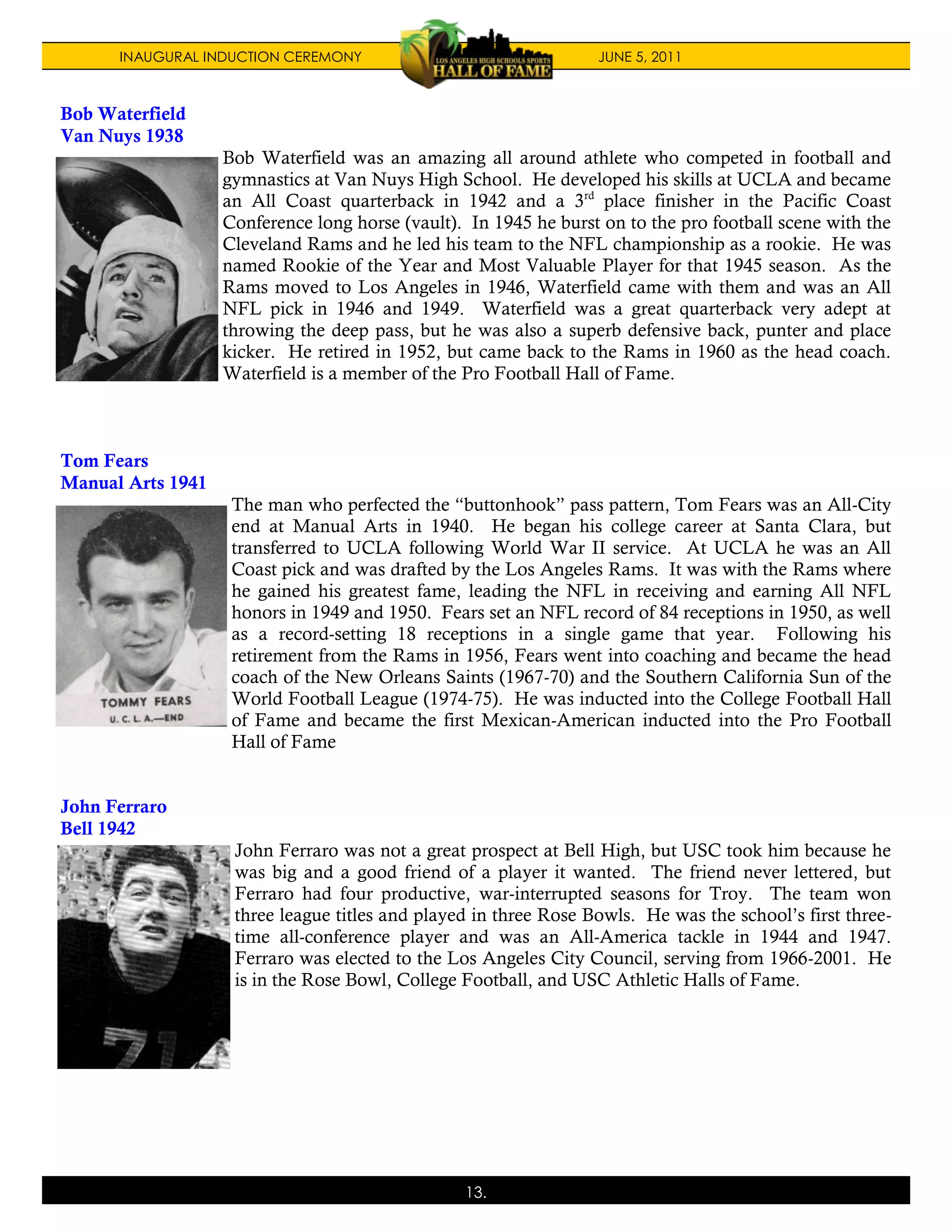 INAUGURAL INDUCTION CEREMONY                                JUNE 5, 2011



Bob Waterfield
Van Nuys 1938
                   Bob Waterfield was an amazing all around athlete who competed in football and
                   gymnastics at Van Nuys High School. He developed his skills at UCLA and became
                   an All Coast quarterback in 1942 and a 3rd place finisher in the Pacific Coast
                   Conference long horse (vault). In 1945 he burst on to the pro football scene with the
                   Cleveland Rams and he led his team to the NFL championship as a rookie. He was
                   named Rookie of the Year and Most Valuable Player for that 1945 season. As the
                   Rams moved to Los Angeles in 1946, Waterfield came with them and was an All
                   NFL pick in 1946 and 1949. Waterfield was a great quarterback very adept at
                   throwing the deep pass, but he was also a superb defensive back, punter and place
                   kicker. He retired in 1952, but came back to the Rams in 1960 as the head coach.
                   Waterfield is a member of the Pro Football Hall of Fame.



Tom Fears
Manual Arts 1941
                    The man who perfected the “buttonhook” pass pattern, Tom Fears was an All-City
                    end at Manual Arts in 1940. He began his college career at Santa Clara, but
                    transferred to UCLA following World War II service. At UCLA he was an All
                    Coast pick and was drafted by the Los Angeles Rams. It was with the Rams where
                    he gained his greatest fame, leading the NFL in receiving and earning All NFL
                    honors in 1949 and 1950. Fears set an NFL record of 84 receptions in 1950, as well
                    as a record-setting 18 receptions in a single game that year. Following his
                    retirement from the Rams in 1956, Fears went into coaching and became the head
                    coach of the New Orleans Saints (1967-70) and the Southern California Sun of the
                    World Football League (1974-75). He was inducted into the College Football Hall
                    of Fame and became the first Mexican-American inducted into the Pro Football
                    Hall of Fame


John Ferraro
Bell 1942
                    John Ferraro was not a great prospect at Bell High, but USC took him because he
                    was big and a good friend of a player it wanted. The friend never lettered, but
                    Ferraro had four productive, war-interrupted seasons for Troy. The team won
                    three league titles and played in three Rose Bowls. He was the school’s first three-
                    time all-conference player and was an All-America tackle in 1944 and 1947.
                    Ferraro was elected to the Los Angeles City Council, serving from 1966-2001. He
                    is in the Rose Bowl, College Football, and USC Athletic Halls of Fame.




                                                 13.
 