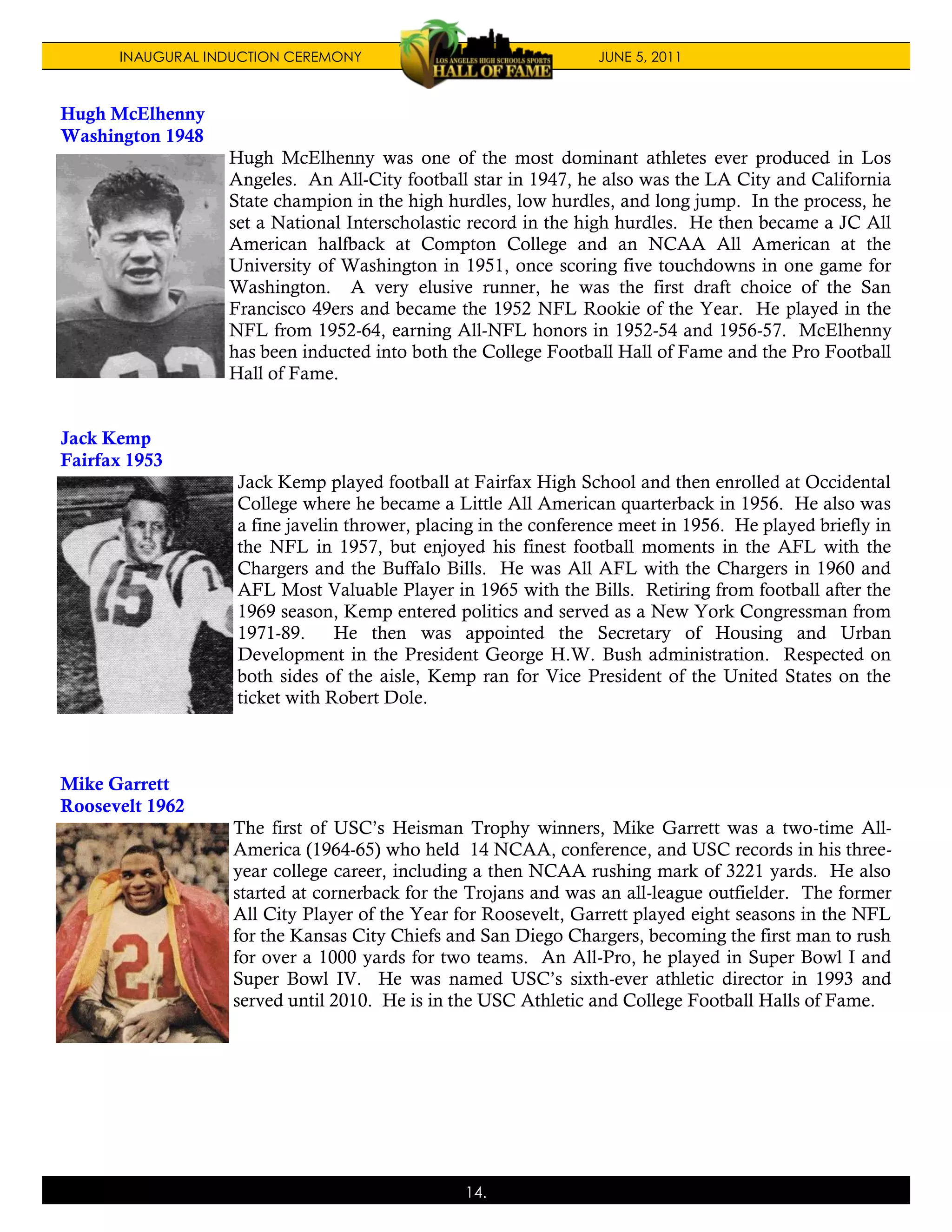 INAUGURAL INDUCTION CEREMONY                               JUNE 5, 2011



Hugh McElhenny
Washington 1948
                  Hugh McElhenny was one of the most dominant athletes ever produced in Los
                  Angeles. An All-City football star in 1947, he also was the LA City and California
                  State champion in the high hurdles, low hurdles, and long jump. In the process, he
                  set a National Interscholastic record in the high hurdles. He then became a JC All
                  American halfback at Compton College and an NCAA All American at the
                  University of Washington in 1951, once scoring five touchdowns in one game for
                  Washington. A very elusive runner, he was the first draft choice of the San
                  Francisco 49ers and became the 1952 NFL Rookie of the Year. He played in the
                  NFL from 1952-64, earning All-NFL honors in 1952-54 and 1956-57. McElhenny
                  has been inducted into both the College Football Hall of Fame and the Pro Football
                  Hall of Fame.


Jack Kemp
Fairfax 1953
                   Jack Kemp played football at Fairfax High School and then enrolled at Occidental
                   College where he became a Little All American quarterback in 1956. He also was
                   a fine javelin thrower, placing in the conference meet in 1956. He played briefly in
                   the NFL in 1957, but enjoyed his finest football moments in the AFL with the
                   Chargers and the Buffalo Bills. He was All AFL with the Chargers in 1960 and
                   AFL Most Valuable Player in 1965 with the Bills. Retiring from football after the
                   1969 season, Kemp entered politics and served as a New York Congressman from
                   1971-89.      He then was appointed the Secretary of Housing and Urban
                   Development in the President George H.W. Bush administration. Respected on
                   both sides of the aisle, Kemp ran for Vice President of the United States on the
                   ticket with Robert Dole.



Mike Garrett
Roosevelt 1962
                   The first of USC’s Heisman Trophy winners, Mike Garrett was a two-time All-
                   America (1964-65) who held 14 NCAA, conference, and USC records in his three-
                   year college career, including a then NCAA rushing mark of 3221 yards. He also
                   started at cornerback for the Trojans and was an all-league outfielder. The former
                   All City Player of the Year for Roosevelt, Garrett played eight seasons in the NFL
                   for the Kansas City Chiefs and San Diego Chargers, becoming the first man to rush
                   for over a 1000 yards for two teams. An All-Pro, he played in Super Bowl I and
                   Super Bowl IV. He was named USC’s sixth-ever athletic director in 1993 and
                   served until 2010. He is in the USC Athletic and College Football Halls of Fame.




                                                14.
 
