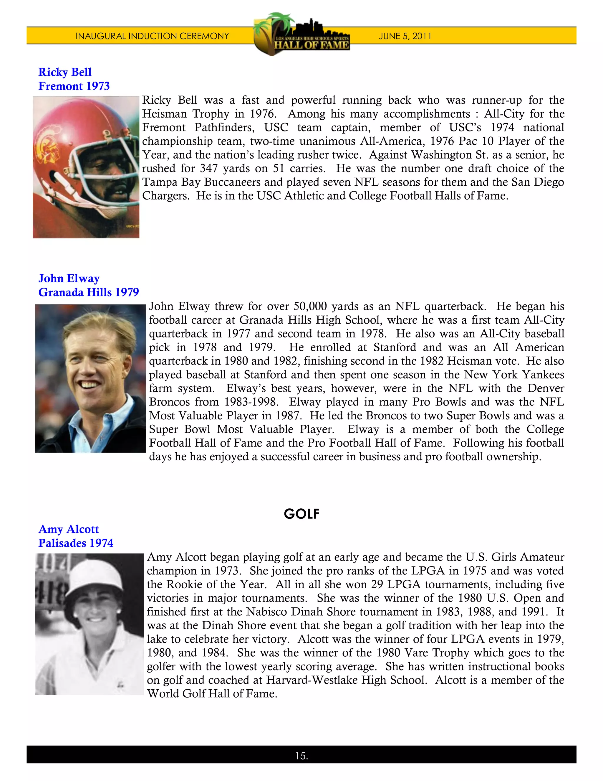 INAUGURAL INDUCTION CEREMONY                                 JUNE 5, 2011



Ricky Bell
Fremont 1973
                     Ricky Bell was a fast and powerful running back who was runner-up for the
                     Heisman Trophy in 1976. Among his many accomplishments : All-City for the
                     Fremont Pathfinders, USC team captain, member of USC’s 1974 national
                     championship team, two-time unanimous All-America, 1976 Pac 10 Player of the
                     Year, and the nation’s leading rusher twice. Against Washington St. as a senior, he
                     rushed for 347 yards on 51 carries. He was the number one draft choice of the
                     Tampa Bay Buccaneers and played seven NFL seasons for them and the San Diego
                     Chargers. He is in the USC Athletic and College Football Halls of Fame.




John Elway
Granada Hills 1979
                      John Elway threw for over 50,000 yards as an NFL quarterback. He began his
                      football career at Granada Hills High School, where he was a first team All-City
                      quarterback in 1977 and second team in 1978. He also was an All-City baseball
                      pick in 1978 and 1979. He enrolled at Stanford and was an All American
                      quarterback in 1980 and 1982, finishing second in the 1982 Heisman vote. He also
                      played baseball at Stanford and then spent one season in the New York Yankees
                      farm system. Elway’s best years, however, were in the NFL with the Denver
                      Broncos from 1983-1998. Elway played in many Pro Bowls and was the NFL
                      Most Valuable Player in 1987. He led the Broncos to two Super Bowls and was a
                      Super Bowl Most Valuable Player. Elway is a member of both the College
                      Football Hall of Fame and the Pro Football Hall of Fame. Following his football
                      days he has enjoyed a successful career in business and pro football ownership.



                                                GOLF
Amy Alcott
Palisades 1974
                     Amy Alcott began playing golf at an early age and became the U.S. Girls Amateur
                     champion in 1973. She joined the pro ranks of the LPGA in 1975 and was voted
                     the Rookie of the Year. All in all she won 29 LPGA tournaments, including five
                     victories in major tournaments. She was the winner of the 1980 U.S. Open and
                     finished first at the Nabisco Dinah Shore tournament in 1983, 1988, and 1991. It
                     was at the Dinah Shore event that she began a golf tradition with her leap into the
                     lake to celebrate her victory. Alcott was the winner of four LPGA events in 1979,
                     1980, and 1984. She was the winner of the 1980 Vare Trophy which goes to the
                     golfer with the lowest yearly scoring average. She has written instructional books
                     on golf and coached at Harvard-Westlake High School. Alcott is a member of the
                     World Golf Hall of Fame.




                                                  15.
 