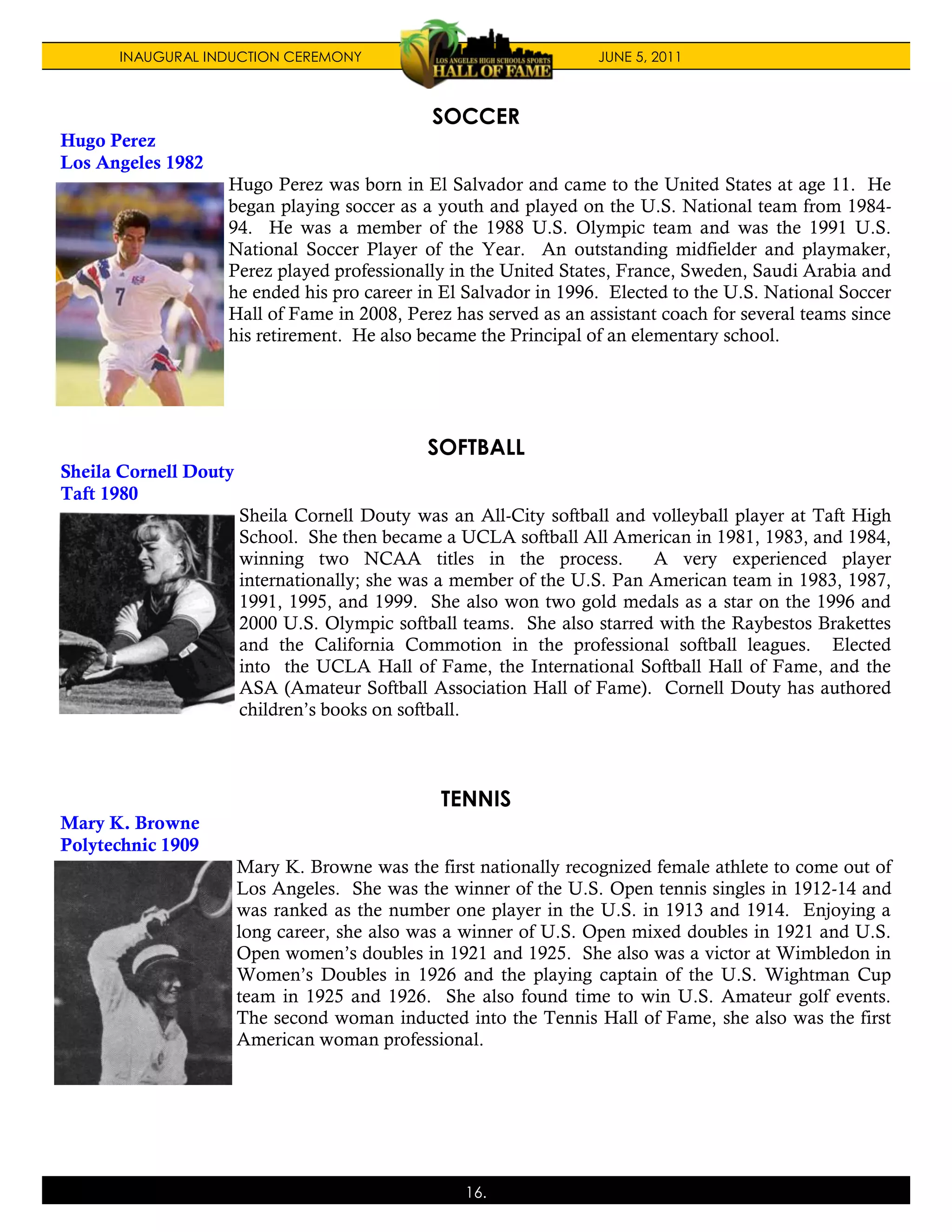 INAUGURAL INDUCTION CEREMONY                                 JUNE 5, 2011



                                              SOCCER
Hugo Perez
Los Angeles 1982
                   Hugo Perez was born in El Salvador and came to the United States at age 11. He
                   began playing soccer as a youth and played on the U.S. National team from 1984-
                   94. He was a member of the 1988 U.S. Olympic team and was the 1991 U.S.
                   National Soccer Player of the Year. An outstanding midfielder and playmaker,
                   Perez played professionally in the United States, France, Sweden, Saudi Arabia and
                   he ended his pro career in El Salvador in 1996. Elected to the U.S. National Soccer
                   Hall of Fame in 2008, Perez has served as an assistant coach for several teams since
                   his retirement. He also became the Principal of an elementary school.




                                              SOFTBALL
Sheila Cornell Douty
Taft 1980
                       Sheila Cornell Douty was an All-City softball and volleyball player at Taft High
                       School. She then became a UCLA softball All American in 1981, 1983, and 1984,
                       winning two NCAA titles in the process.           A very experienced player
                       internationally; she was a member of the U.S. Pan American team in 1983, 1987,
                       1991, 1995, and 1999. She also won two gold medals as a star on the 1996 and
                       2000 U.S. Olympic softball teams. She also starred with the Raybestos Brakettes
                       and the California Commotion in the professional softball leagues. Elected
                       into the UCLA Hall of Fame, the International Softball Hall of Fame, and the
                       ASA (Amateur Softball Association Hall of Fame). Cornell Douty has authored
                       children’s books on softball.



                                               TENNIS
Mary K. Browne
Polytechnic 1909
                       Mary K. Browne was the first nationally recognized female athlete to come out of
                       Los Angeles. She was the winner of the U.S. Open tennis singles in 1912-14 and
                       was ranked as the number one player in the U.S. in 1913 and 1914. Enjoying a
                       long career, she also was a winner of U.S. Open mixed doubles in 1921 and U.S.
                       Open women’s doubles in 1921 and 1925. She also was a victor at Wimbledon in
                       Women’s Doubles in 1926 and the playing captain of the U.S. Wightman Cup
                       team in 1925 and 1926. She also found time to win U.S. Amateur golf events.
                       The second woman inducted into the Tennis Hall of Fame, she also was the first
                       American woman professional.




                                                  16.
 