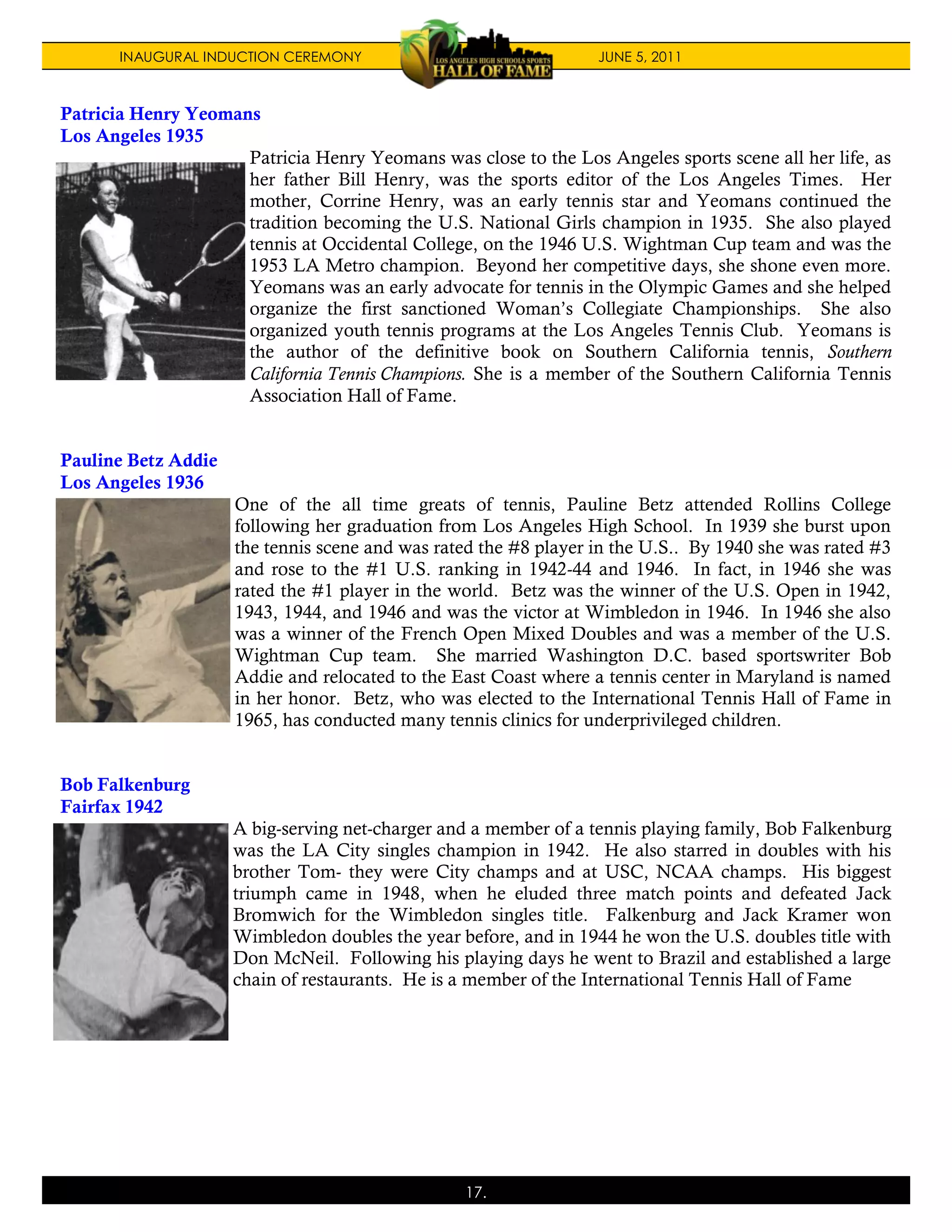 INAUGURAL INDUCTION CEREMONY                               JUNE 5, 2011



Patricia Henry Yeomans
Los Angeles 1935
                     Patricia Henry Yeomans was close to the Los Angeles sports scene all her life, as
                     her father Bill Henry, was the sports editor of the Los Angeles Times. Her
                     mother, Corrine Henry, was an early tennis star and Yeomans continued the
                     tradition becoming the U.S. National Girls champion in 1935. She also played
                     tennis at Occidental College, on the 1946 U.S. Wightman Cup team and was the
                     1953 LA Metro champion. Beyond her competitive days, she shone even more.
                     Yeomans was an early advocate for tennis in the Olympic Games and she helped
                     organize the first sanctioned Woman’s Collegiate Championships. She also
                     organized youth tennis programs at the Los Angeles Tennis Club. Yeomans is
                     the author of the definitive book on Southern California tennis, Southern
                     California Tennis Champions. She is a member of the Southern California Tennis
                     Association Hall of Fame.


Pauline Betz Addie
Los Angeles 1936
                     One of the all time greats of tennis, Pauline Betz attended Rollins College
                     following her graduation from Los Angeles High School. In 1939 she burst upon
                     the tennis scene and was rated the #8 player in the U.S.. By 1940 she was rated #3
                     and rose to the #1 U.S. ranking in 1942-44 and 1946. In fact, in 1946 she was
                     rated the #1 player in the world. Betz was the winner of the U.S. Open in 1942,
                     1943, 1944, and 1946 and was the victor at Wimbledon in 1946. In 1946 she also
                     was a winner of the French Open Mixed Doubles and was a member of the U.S.
                     Wightman Cup team. She married Washington D.C. based sportswriter Bob
                     Addie and relocated to the East Coast where a tennis center in Maryland is named
                     in her honor. Betz, who was elected to the International Tennis Hall of Fame in
                     1965, has conducted many tennis clinics for underprivileged children.


Bob Falkenburg
Fairfax 1942
                     A big-serving net-charger and a member of a tennis playing family, Bob Falkenburg
                     was the LA City singles champion in 1942. He also starred in doubles with his
                     brother Tom- they were City champs and at USC, NCAA champs. His biggest
                     triumph came in 1948, when he eluded three match points and defeated Jack
                     Bromwich for the Wimbledon singles title. Falkenburg and Jack Kramer won
                     Wimbledon doubles the year before, and in 1944 he won the U.S. doubles title with
                     Don McNeil. Following his playing days he went to Brazil and established a large
                     chain of restaurants. He is a member of the International Tennis Hall of Fame




                                                 17.
 