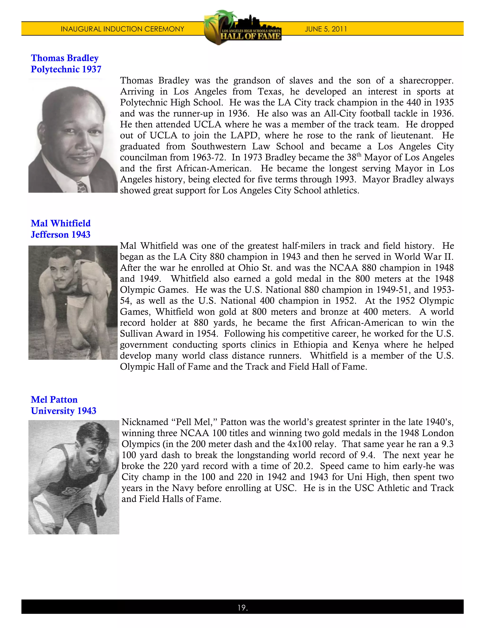 INAUGURAL INDUCTION CEREMONY                              JUNE 5, 2011



Thomas Bradley
Polytechnic 1937
                    Thomas Bradley was the grandson of slaves and the son of a sharecropper.
                    Arriving in Los Angeles from Texas, he developed an interest in sports at
                    Polytechnic High School. He was the LA City track champion in the 440 in 1935
                    and was the runner-up in 1936. He also was an All-City football tackle in 1936.
                    He then attended UCLA where he was a member of the track team. He dropped
                    out of UCLA to join the LAPD, where he rose to the rank of lieutenant. He
                    graduated from Southwestern Law School and became a Los Angeles City
                    councilman from 1963-72. In 1973 Bradley became the 38th Mayor of Los Angeles
                    and the first African-American. He became the longest serving Mayor in Los
                    Angeles history, being elected for five terms through 1993. Mayor Bradley always
                    showed great support for Los Angeles City School athletics.


Mal Whitfield
Jefferson 1943
                    Mal Whitfield was one of the greatest half-milers in track and field history. He
                    began as the LA City 880 champion in 1943 and then he served in World War II.
                    After the war he enrolled at Ohio St. and was the NCAA 880 champion in 1948
                    and 1949. Whitfield also earned a gold medal in the 800 meters at the 1948
                    Olympic Games. He was the U.S. National 880 champion in 1949-51, and 1953-
                    54, as well as the U.S. National 400 champion in 1952. At the 1952 Olympic
                    Games, Whitfield won gold at 800 meters and bronze at 400 meters. A world
                    record holder at 880 yards, he became the first African-American to win the
                    Sullivan Award in 1954. Following his competitive career, he worked for the U.S.
                    government conducting sports clinics in Ethiopia and Kenya where he helped
                    develop many world class distance runners. Whitfield is a member of the U.S.
                    Olympic Hall of Fame and the Track and Field Hall of Fame.


Mel Patton
University 1943
                    Nicknamed “Pell Mel,” Patton was the world’s greatest sprinter in the late 1940’s,
                    winning three NCAA 100 titles and winning two gold medals in the 1948 London
                    Olympics (in the 200 meter dash and the 4x100 relay. That same year he ran a 9.3
                    100 yard dash to break the longstanding world record of 9.4. The next year he
                    broke the 220 yard record with a time of 20.2. Speed came to him early-he was
                    City champ in the 100 and 220 in 1942 and 1943 for Uni High, then spent two
                    years in the Navy before enrolling at USC. He is in the USC Athletic and Track
                    and Field Halls of Fame.




                                                19.
 