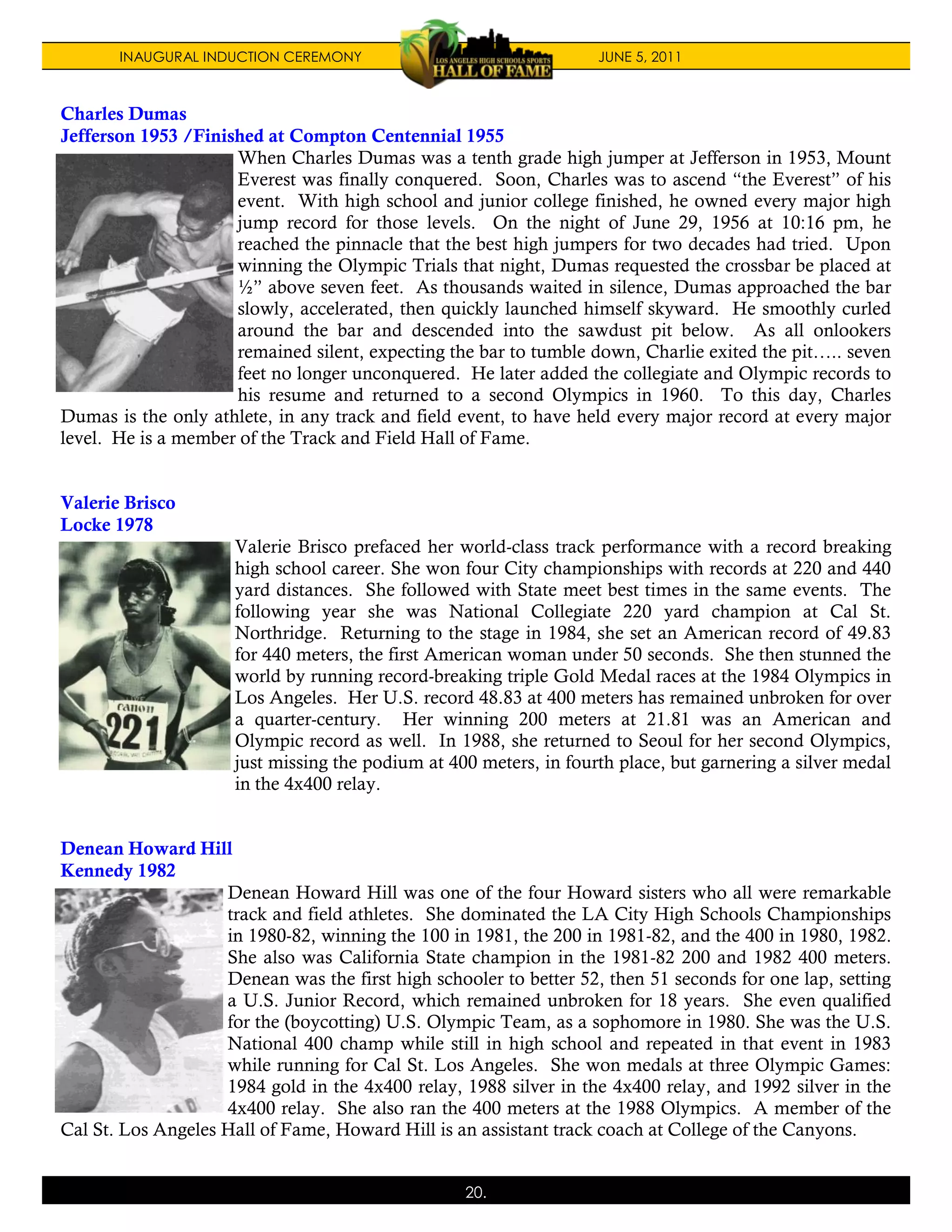 INAUGURAL INDUCTION CEREMONY                                 JUNE 5, 2011



Charles Dumas
Jefferson 1953 /Finished at Compton Centennial 1955
                     When Charles Dumas was a tenth grade high jumper at Jefferson in 1953, Mount
                     Everest was finally conquered. Soon, Charles was to ascend “the Everest” of his
                     event. With high school and junior college finished, he owned every major high
                     jump record for those levels. On the night of June 29, 1956 at 10:16 pm, he
                     reached the pinnacle that the best high jumpers for two decades had tried. Upon
                     winning the Olympic Trials that night, Dumas requested the crossbar be placed at
                     ½” above seven feet. As thousands waited in silence, Dumas approached the bar
                     slowly, accelerated, then quickly launched himself skyward. He smoothly curled
                     around the bar and descended into the sawdust pit below. As all onlookers
                     remained silent, expecting the bar to tumble down, Charlie exited the pit….. seven
                     feet no longer unconquered. He later added the collegiate and Olympic records to
                     his resume and returned to a second Olympics in 1960. To this day, Charles
Dumas is the only athlete, in any track and field event, to have held every major record at every major
level. He is a member of the Track and Field Hall of Fame.


Valerie Brisco
Locke 1978
                      Valerie Brisco prefaced her world-class track performance with a record breaking
                      high school career. She won four City championships with records at 220 and 440
                      yard distances. She followed with State meet best times in the same events. The
                      following year she was National Collegiate 220 yard champion at Cal St.
                      Northridge. Returning to the stage in 1984, she set an American record of 49.83
                      for 440 meters, the first American woman under 50 seconds. She then stunned the
                      world by running record-breaking triple Gold Medal races at the 1984 Olympics in
                      Los Angeles. Her U.S. record 48.83 at 400 meters has remained unbroken for over
                      a quarter-century. Her winning 200 meters at 21.81 was an American and
                      Olympic record as well. In 1988, she returned to Seoul for her second Olympics,
                      just missing the podium at 400 meters, in fourth place, but garnering a silver medal
                      in the 4x400 relay.


Denean Howard Hill
Kennedy 1982
                    Denean Howard Hill was one of the four Howard sisters who all were remarkable
                    track and field athletes. She dominated the LA City High Schools Championships
                    in 1980-82, winning the 100 in 1981, the 200 in 1981-82, and the 400 in 1980, 1982.
                    She also was California State champion in the 1981-82 200 and 1982 400 meters.
                    Denean was the first high schooler to better 52, then 51 seconds for one lap, setting
                    a U.S. Junior Record, which remained unbroken for 18 years. She even qualified
                    for the (boycotting) U.S. Olympic Team, as a sophomore in 1980. She was the U.S.
                    National 400 champ while still in high school and repeated in that event in 1983
                    while running for Cal St. Los Angeles. She won medals at three Olympic Games:
                    1984 gold in the 4x400 relay, 1988 silver in the 4x400 relay, and 1992 silver in the
                    4x400 relay. She also ran the 400 meters at the 1988 Olympics. A member of the
Cal St. Los Angeles Hall of Fame, Howard Hill is an assistant track coach at College of the Canyons.


                                                   20.
 