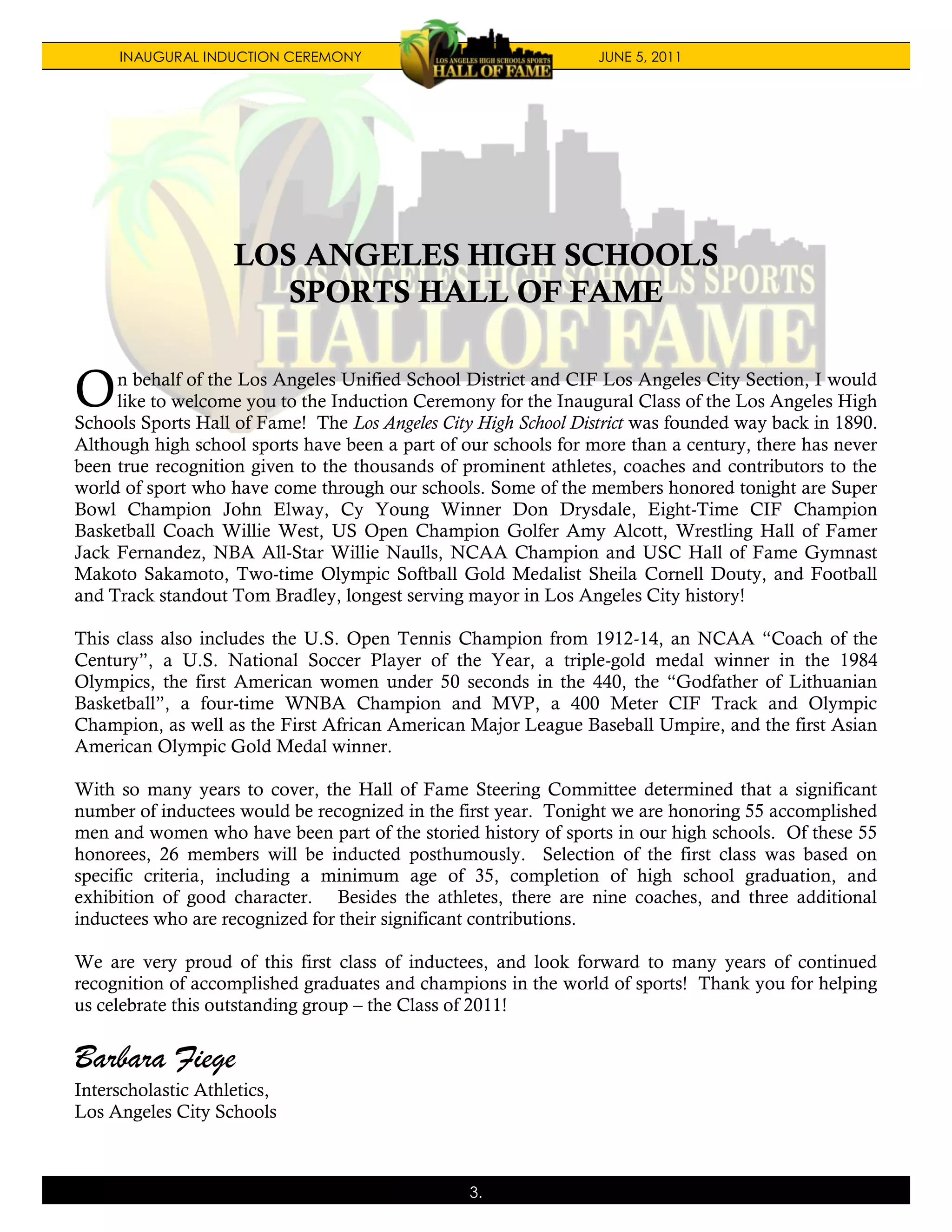 INAUGURAL INDUCTION CEREMONY                                JUNE 5, 2011




                    LOS ANGELES HIGH SCHOOLS
                       SPORTS HALL OF FAME


O    n behalf of the Los Angeles Unified School District and CIF Los Angeles City Section, I would
     like to welcome you to the Induction Ceremony for the Inaugural Class of the Los Angeles High
Schools Sports Hall of Fame! The Los Angeles City High School District was founded way back in 1890.
Although high school sports have been a part of our schools for more than a century, there has never
been true recognition given to the thousands of prominent athletes, coaches and contributors to the
world of sport who have come through our schools. Some of the members honored tonight are Super
Bowl Champion John Elway, Cy Young Winner Don Drysdale, Eight-Time CIF Champion
Basketball Coach Willie West, US Open Champion Golfer Amy Alcott, Wrestling Hall of Famer
Jack Fernandez, NBA All-Star Willie Naulls, NCAA Champion and USC Hall of Fame Gymnast
Makoto Sakamoto, Two-time Olympic Softball Gold Medalist Sheila Cornell Douty, and Football
and Track standout Tom Bradley, longest serving mayor in Los Angeles City history!

This class also includes the U.S. Open Tennis Champion from 1912-14, an NCAA “Coach of the
Century”, a U.S. National Soccer Player of the Year, a triple-gold medal winner in the 1984
Olympics, the first American women under 50 seconds in the 440, the “Godfather of Lithuanian
Basketball”, a four-time WNBA Champion and MVP, a 400 Meter CIF Track and Olympic
Champion, as well as the First African American Major League Baseball Umpire, and the first Asian
American Olympic Gold Medal winner.

With so many years to cover, the Hall of Fame Steering Committee determined that a significant
number of inductees would be recognized in the first year. Tonight we are honoring 55 accomplished
men and women who have been part of the storied history of sports in our high schools. Of these 55
honorees, 26 members will be inducted posthumously. Selection of the first class was based on
specific criteria, including a minimum age of 35, completion of high school graduation, and
exhibition of good character. Besides the athletes, there are nine coaches, and three additional
inductees who are recognized for their significant contributions.

We are very proud of this first class of inductees, and look forward to many years of continued
recognition of accomplished graduates and champions in the world of sports! Thank you for helping
us celebrate this outstanding group – the Class of 2011!


Barbara Fiege
Interscholastic Athletics,
Los Angeles City Schools



                                                 3.
 