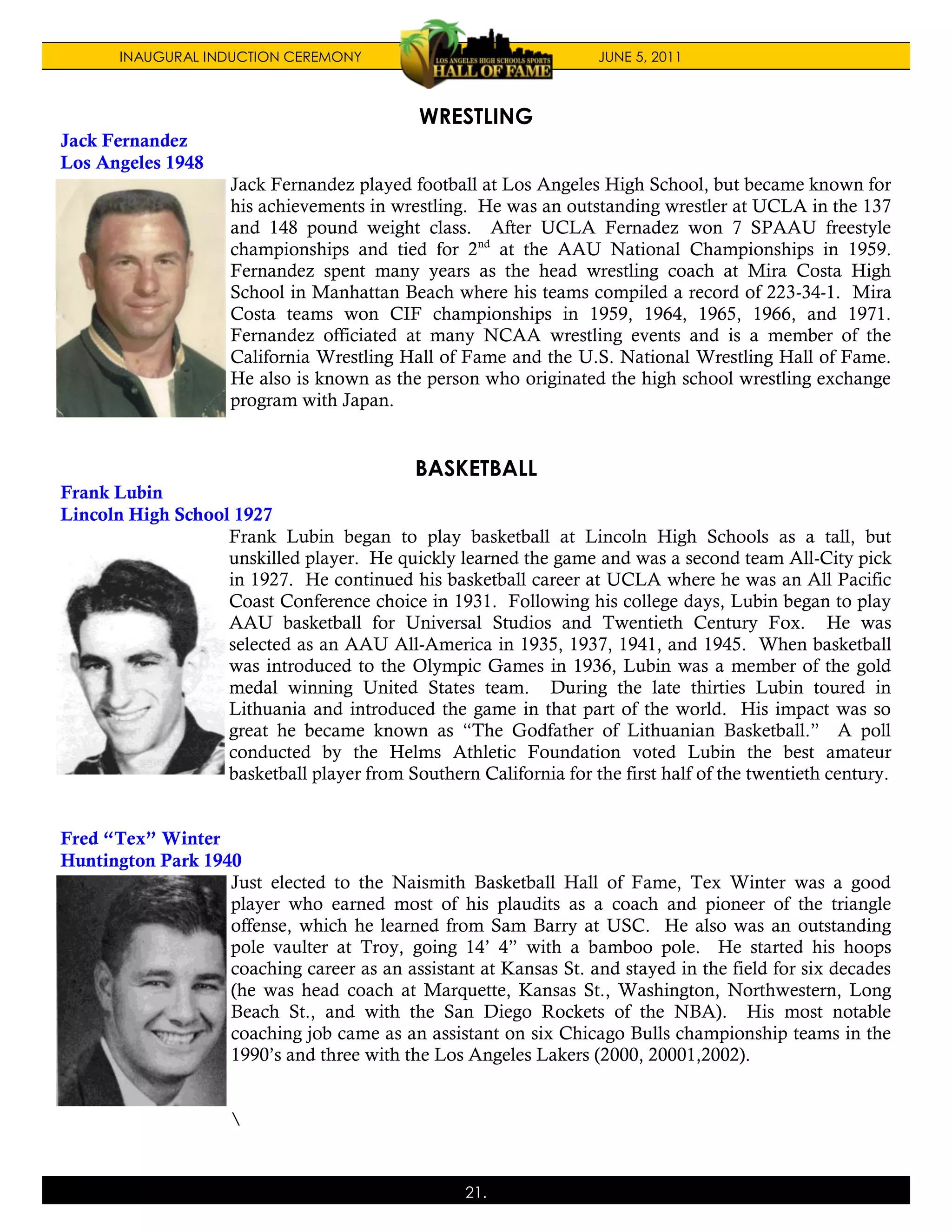 INAUGURAL INDUCTION CEREMONY                                 JUNE 5, 2011



                                             WRESTLING
Jack Fernandez
Los Angeles 1948
                     Jack Fernandez played football at Los Angeles High School, but became known for
                     his achievements in wrestling. He was an outstanding wrestler at UCLA in the 137
                     and 148 pound weight class. After UCLA Fernadez won 7 SPAAU freestyle
                     championships and tied for 2nd at the AAU National Championships in 1959.
                     Fernandez spent many years as the head wrestling coach at Mira Costa High
                     School in Manhattan Beach where his teams compiled a record of 223-34-1. Mira
                     Costa teams won CIF championships in 1959, 1964, 1965, 1966, and 1971.
                     Fernandez officiated at many NCAA wrestling events and is a member of the
                     California Wrestling Hall of Fame and the U.S. National Wrestling Hall of Fame.
                     He also is known as the person who originated the high school wrestling exchange
                     program with Japan.


                                             BASKETBALL
Frank Lubin
Lincoln High School 1927
                   Frank Lubin began to play basketball at Lincoln High Schools as a tall, but
                   unskilled player. He quickly learned the game and was a second team All-City pick
                   in 1927. He continued his basketball career at UCLA where he was an All Pacific
                   Coast Conference choice in 1931. Following his college days, Lubin began to play
                   AAU basketball for Universal Studios and Twentieth Century Fox. He was
                   selected as an AAU All-America in 1935, 1937, 1941, and 1945. When basketball
                   was introduced to the Olympic Games in 1936, Lubin was a member of the gold
                   medal winning United States team. During the late thirties Lubin toured in
                   Lithuania and introduced the game in that part of the world. His impact was so
                   great he became known as “The Godfather of Lithuanian Basketball.” A poll
                   conducted by the Helms Athletic Foundation voted Lubin the best amateur
                   basketball player from Southern California for the first half of the twentieth century.


Fred “Tex” Winter
Huntington Park 1940
                   Just elected to the Naismith Basketball Hall of Fame, Tex Winter was a good
                   player who earned most of his plaudits as a coach and pioneer of the triangle
                   offense, which he learned from Sam Barry at USC. He also was an outstanding
                   pole vaulter at Troy, going 14’ 4” with a bamboo pole. He started his hoops
                   coaching career as an assistant at Kansas St. and stayed in the field for six decades
                   (he was head coach at Marquette, Kansas St., Washington, Northwestern, Long
                   Beach St., and with the San Diego Rockets of the NBA). His most notable
                   coaching job came as an assistant on six Chicago Bulls championship teams in the
                   1990’s and three with the Los Angeles Lakers (2000, 20001,2002).


                     


                                                   21.
 