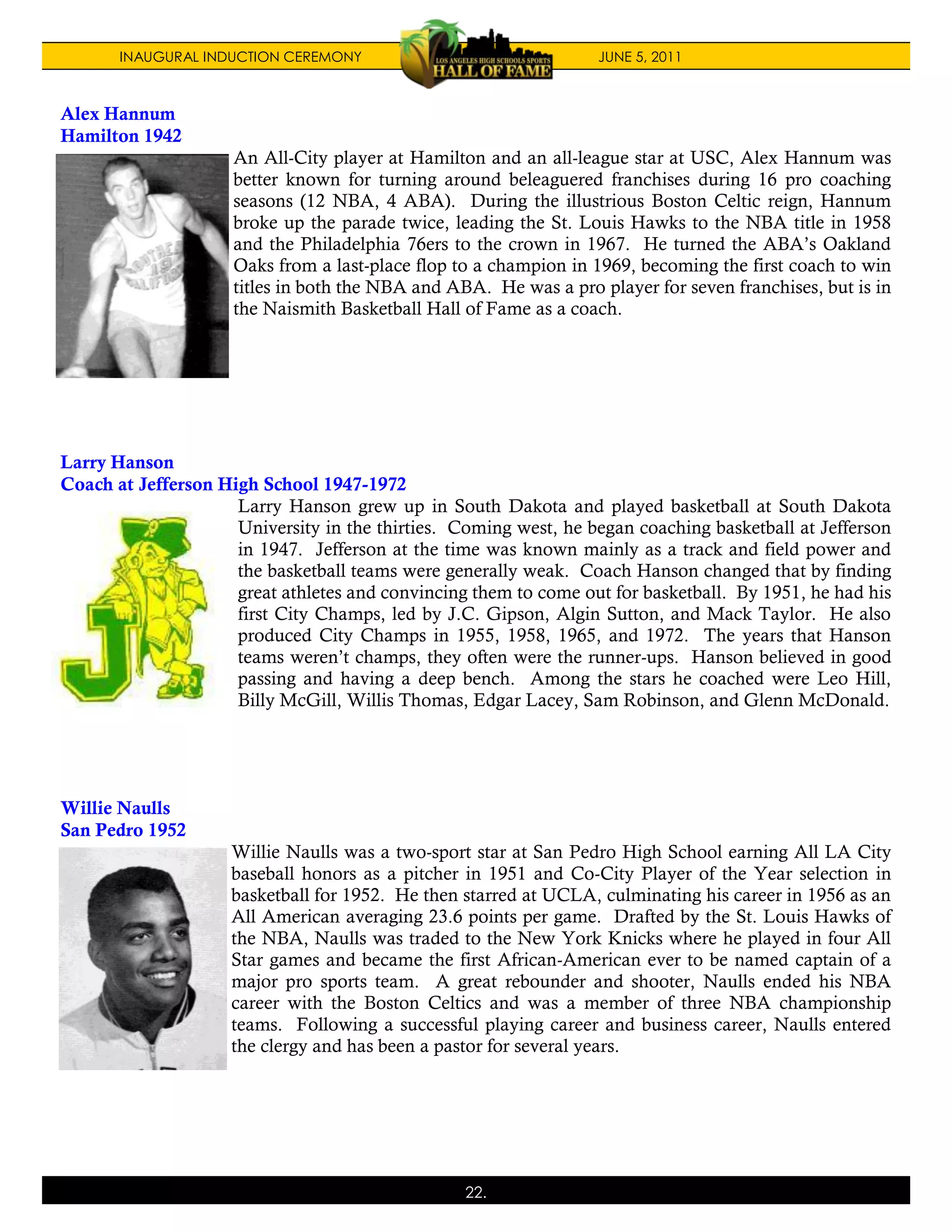 INAUGURAL INDUCTION CEREMONY                                JUNE 5, 2011



Alex Hannum
Hamilton 1942
                     An All-City player at Hamilton and an all-league star at USC, Alex Hannum was
                     better known for turning around beleaguered franchises during 16 pro coaching
                     seasons (12 NBA, 4 ABA). During the illustrious Boston Celtic reign, Hannum
                     broke up the parade twice, leading the St. Louis Hawks to the NBA title in 1958
                     and the Philadelphia 76ers to the crown in 1967. He turned the ABA’s Oakland
                     Oaks from a last-place flop to a champion in 1969, becoming the first coach to win
                     titles in both the NBA and ABA. He was a pro player for seven franchises, but is in
                     the Naismith Basketball Hall of Fame as a coach.




Larry Hanson
Coach at Jefferson High School 1947-1972
                     Larry Hanson grew up in South Dakota and played basketball at South Dakota
                     University in the thirties. Coming west, he began coaching basketball at Jefferson
                     in 1947. Jefferson at the time was known mainly as a track and field power and
                     the basketball teams were generally weak. Coach Hanson changed that by finding
                     great athletes and convincing them to come out for basketball. By 1951, he had his
                     first City Champs, led by J.C. Gipson, Algin Sutton, and Mack Taylor. He also
                     produced City Champs in 1955, 1958, 1965, and 1972. The years that Hanson
                     teams weren’t champs, they often were the runner-ups. Hanson believed in good
                     passing and having a deep bench. Among the stars he coached were Leo Hill,
                     Billy McGill, Willis Thomas, Edgar Lacey, Sam Robinson, and Glenn McDonald.




Willie Naulls
San Pedro 1952
                     Willie Naulls was a two-sport star at San Pedro High School earning All LA City
                     baseball honors as a pitcher in 1951 and Co-City Player of the Year selection in
                     basketball for 1952. He then starred at UCLA, culminating his career in 1956 as an
                     All American averaging 23.6 points per game. Drafted by the St. Louis Hawks of
                     the NBA, Naulls was traded to the New York Knicks where he played in four All
                     Star games and became the first African-American ever to be named captain of a
                     major pro sports team. A great rebounder and shooter, Naulls ended his NBA
                     career with the Boston Celtics and was a member of three NBA championship
                     teams. Following a successful playing career and business career, Naulls entered
                     the clergy and has been a pastor for several years.




                                                  22.
 