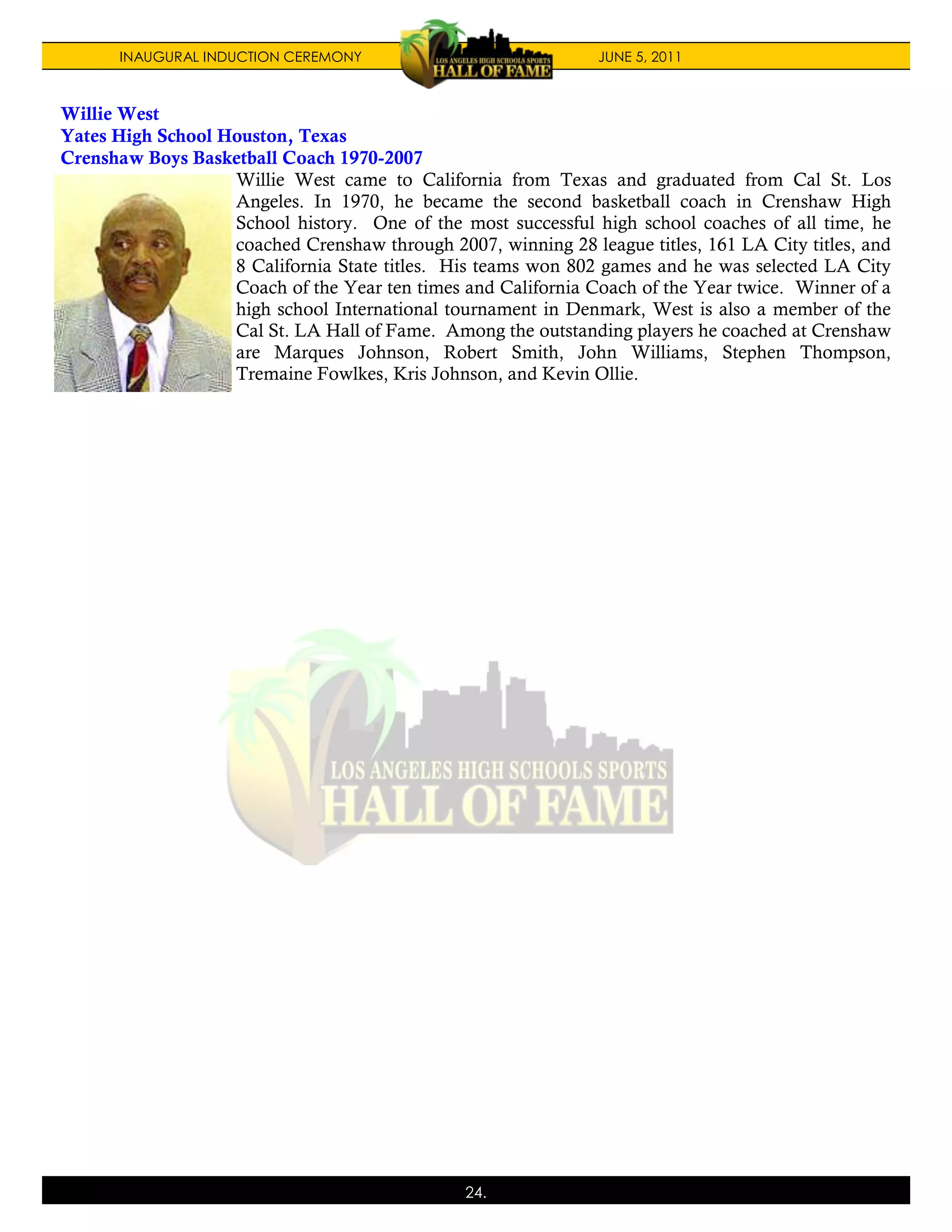 INAUGURAL INDUCTION CEREMONY                             JUNE 5, 2011



Willie West
Yates High School Houston, Texas
Crenshaw Boys Basketball Coach 1970-2007
                   Willie West came to California from Texas and graduated from Cal St. Los
                   Angeles. In 1970, he became the second basketball coach in Crenshaw High
                   School history. One of the most successful high school coaches of all time, he
                   coached Crenshaw through 2007, winning 28 league titles, 161 LA City titles, and
                   8 California State titles. His teams won 802 games and he was selected LA City
                   Coach of the Year ten times and California Coach of the Year twice. Winner of a
                   high school International tournament in Denmark, West is also a member of the
                   Cal St. LA Hall of Fame. Among the outstanding players he coached at Crenshaw
                   are Marques Johnson, Robert Smith, John Williams, Stephen Thompson,
                   Tremaine Fowlkes, Kris Johnson, and Kevin Ollie.




                                                24.
 