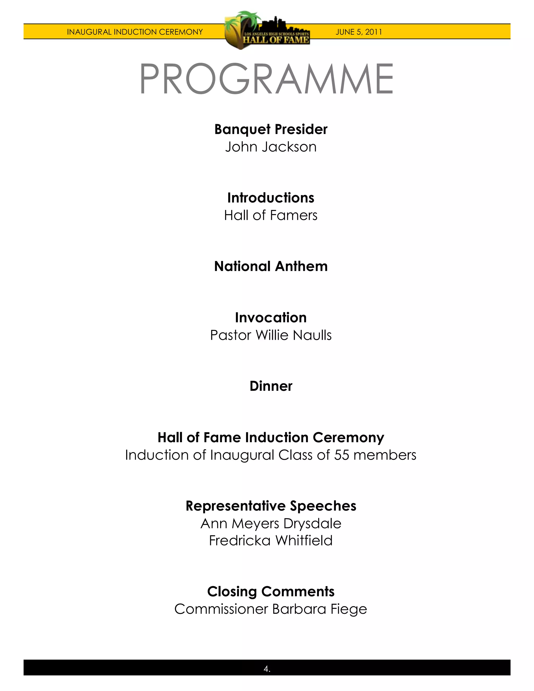 INAUGURAL INDUCTION CEREMONY                          JUNE 5, 2011




                               Banquet Presider
                                John Jackson


                                 Introductions
                                 Hall of Famers


                               National Anthem


                                  Invocation
                               Pastor Willie Naulls


                                     Dinner


               Hall of Fame Induction Ceremony
           Induction of Inaugural Class of 55 members


                        Representative Speeches
                          Ann Meyers Drysdale
                           Fredricka Whitfield


                         Closing Comments
                      Commissioner Barbara Fiege



                                       4.
 
