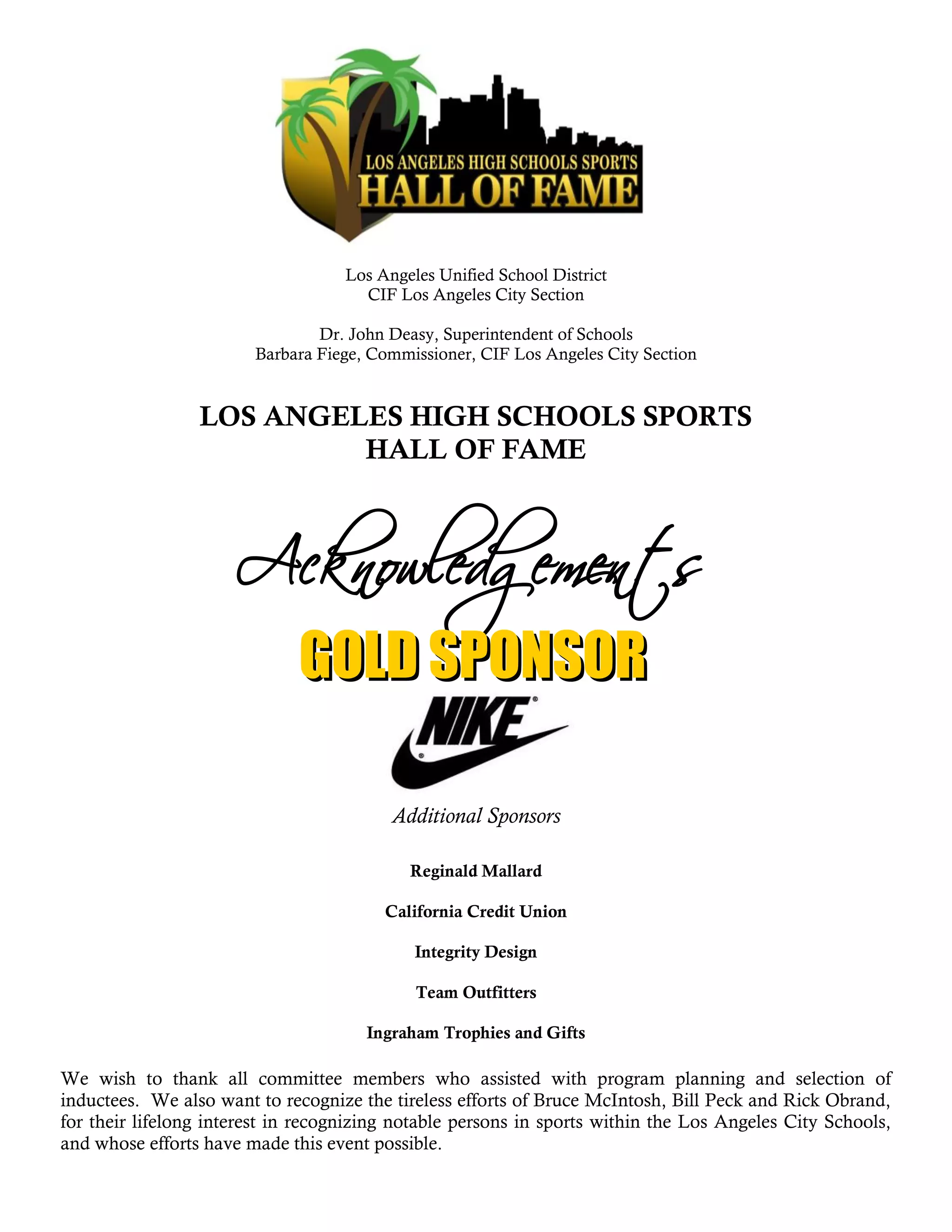 Los Angeles Unified School District
                                      CIF Los Angeles City Section

                                Dr. John Deasy, Superintendent of Schools
                        Barbara Fiege, Commissioner, CIF Los Angeles City Section


                 LOS ANGELES HIGH SCHOOLS SPORTS
                          HALL OF FAME




                                          Additional Sponsors

                                            Reginald Mallard

                                         California Credit Union

                                             Integrity Design

                                             Team Outfitters

                                      Ingraham Trophies and Gifts

We wish to thank all committee members who assisted with program planning and selection of
inductees. We also want to recognize the tireless efforts of Bruce McIntosh, Bill Peck and Rick Obrand,
for their lifelong interest in recognizing notable persons in sports within the Los Angeles City Schools,
and whose efforts have made this event possible.
 