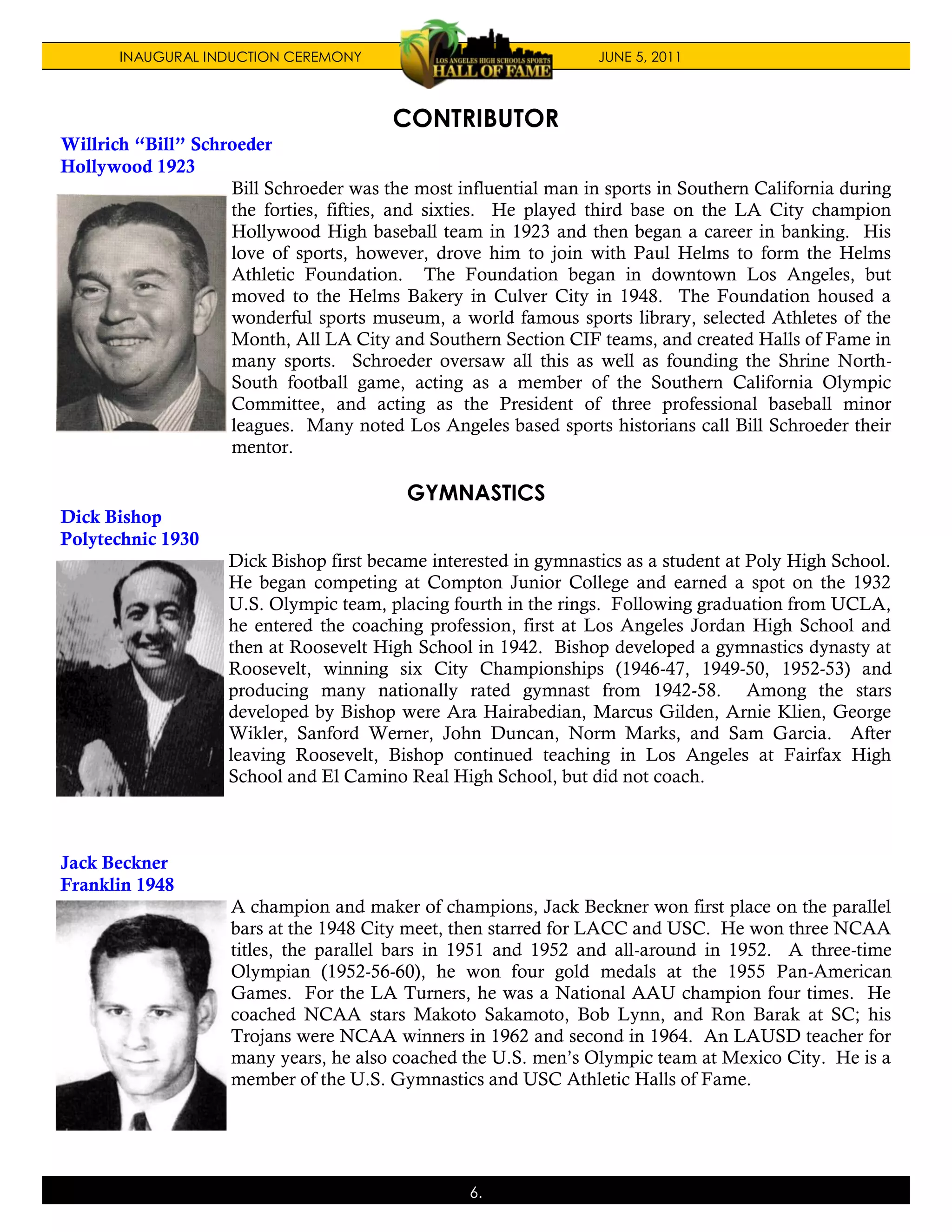 INAUGURAL INDUCTION CEREMONY                               JUNE 5, 2011



                                         CONTRIBUTOR
Willrich “Bill” Schroeder
Hollywood 1923
                    Bill Schroeder was the most influential man in sports in Southern California during
                    the forties, fifties, and sixties. He played third base on the LA City champion
                    Hollywood High baseball team in 1923 and then began a career in banking. His
                    love of sports, however, drove him to join with Paul Helms to form the Helms
                    Athletic Foundation. The Foundation began in downtown Los Angeles, but
                    moved to the Helms Bakery in Culver City in 1948. The Foundation housed a
                    wonderful sports museum, a world famous sports library, selected Athletes of the
                    Month, All LA City and Southern Section CIF teams, and created Halls of Fame in
                    many sports. Schroeder oversaw all this as well as founding the Shrine North-
                    South football game, acting as a member of the Southern California Olympic
                    Committee, and acting as the President of three professional baseball minor
                    leagues. Many noted Los Angeles based sports historians call Bill Schroeder their
                    mentor.

                                          GYMNASTICS
Dick Bishop
Polytechnic 1930
                    Dick Bishop first became interested in gymnastics as a student at Poly High School.
                    He began competing at Compton Junior College and earned a spot on the 1932
                    U.S. Olympic team, placing fourth in the rings. Following graduation from UCLA,
                    he entered the coaching profession, first at Los Angeles Jordan High School and
                    then at Roosevelt High School in 1942. Bishop developed a gymnastics dynasty at
                    Roosevelt, winning six City Championships (1946-47, 1949-50, 1952-53) and
                    producing many nationally rated gymnast from 1942-58. Among the stars
                    developed by Bishop were Ara Hairabedian, Marcus Gilden, Arnie Klien, George
                    Wikler, Sanford Werner, John Duncan, Norm Marks, and Sam Garcia. After
                    leaving Roosevelt, Bishop continued teaching in Los Angeles at Fairfax High
                    School and El Camino Real High School, but did not coach.



Jack Beckner
Franklin 1948
                     A champion and maker of champions, Jack Beckner won first place on the parallel
                     bars at the 1948 City meet, then starred for LACC and USC. He won three NCAA
                     titles, the parallel bars in 1951 and 1952 and all-around in 1952. A three-time
                     Olympian (1952-56-60), he won four gold medals at the 1955 Pan-American
                     Games. For the LA Turners, he was a National AAU champion four times. He
                     coached NCAA stars Makoto Sakamoto, Bob Lynn, and Ron Barak at SC; his
                     Trojans were NCAA winners in 1962 and second in 1964. An LAUSD teacher for
                     many years, he also coached the U.S. men’s Olympic team at Mexico City. He is a
                     member of the U.S. Gymnastics and USC Athletic Halls of Fame.




                                                  6.
 