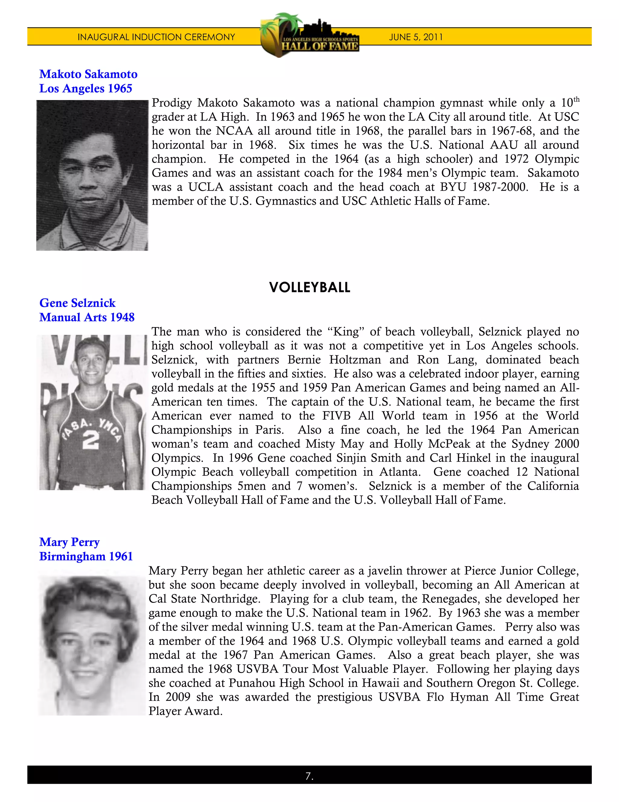 INAUGURAL INDUCTION CEREMONY                                JUNE 5, 2011



Makoto Sakamoto
Los Angeles 1965
                   Prodigy Makoto Sakamoto was a national champion gymnast while only a 10 th
                   grader at LA High. In 1963 and 1965 he won the LA City all around title. At USC
                   he won the NCAA all around title in 1968, the parallel bars in 1967-68, and the
                   horizontal bar in 1968. Six times he was the U.S. National AAU all around
                   champion. He competed in the 1964 (as a high schooler) and 1972 Olympic
                   Games and was an assistant coach for the 1984 men’s Olympic team. Sakamoto
                   was a UCLA assistant coach and the head coach at BYU 1987-2000. He is a
                   member of the U.S. Gymnastics and USC Athletic Halls of Fame.




                                          VOLLEYBALL
Gene Selznick
Manual Arts 1948
                   The man who is considered the “King” of beach volleyball, Selznick played no
                   high school volleyball as it was not a competitive yet in Los Angeles schools.
                   Selznick, with partners Bernie Holtzman and Ron Lang, dominated beach
                   volleyball in the fifties and sixties. He also was a celebrated indoor player, earning
                   gold medals at the 1955 and 1959 Pan American Games and being named an All-
                   American ten times. The captain of the U.S. National team, he became the first
                   American ever named to the FIVB All World team in 1956 at the World
                   Championships in Paris. Also a fine coach, he led the 1964 Pan American
                   woman’s team and coached Misty May and Holly McPeak at the Sydney 2000
                   Olympics. In 1996 Gene coached Sinjin Smith and Carl Hinkel in the inaugural
                   Olympic Beach volleyball competition in Atlanta. Gene coached 12 National
                   Championships 5men and 7 women’s. Selznick is a member of the California
                   Beach Volleyball Hall of Fame and the U.S. Volleyball Hall of Fame.


Mary Perry
Birmingham 1961
                   Mary Perry began her athletic career as a javelin thrower at Pierce Junior College,
                   but she soon became deeply involved in volleyball, becoming an All American at
                   Cal State Northridge. Playing for a club team, the Renegades, she developed her
                   game enough to make the U.S. National team in 1962. By 1963 she was a member
                   of the silver medal winning U.S. team at the Pan-American Games. Perry also was
                   a member of the 1964 and 1968 U.S. Olympic volleyball teams and earned a gold
                   medal at the 1967 Pan American Games. Also a great beach player, she was
                   named the 1968 USVBA Tour Most Valuable Player. Following her playing days
                   she coached at Punahou High School in Hawaii and Southern Oregon St. College.
                   In 2009 she was awarded the prestigious USVBA Flo Hyman All Time Great
                   Player Award.




                                                 7.
 