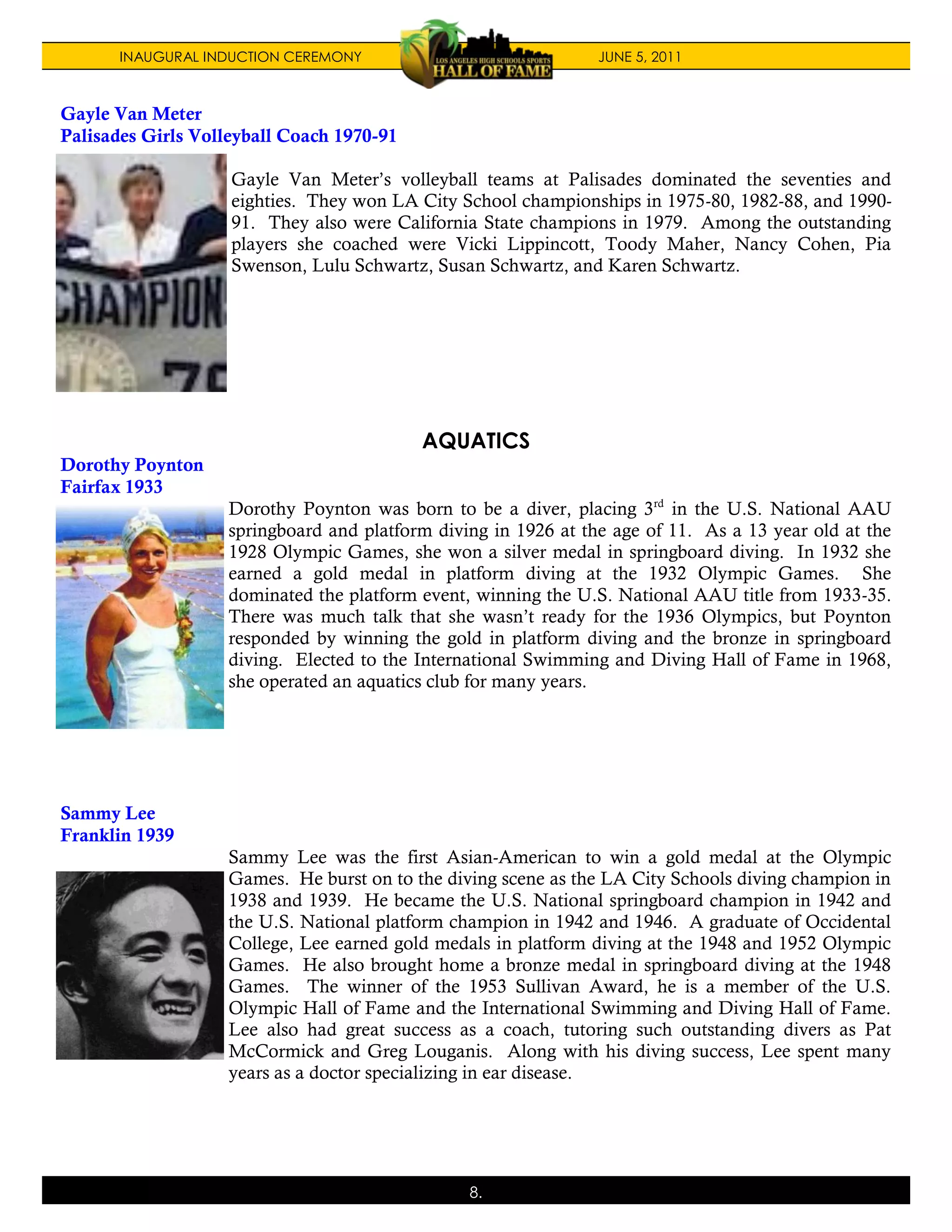 INAUGURAL INDUCTION CEREMONY                             JUNE 5, 2011



Gayle Van Meter
Palisades Girls Volleyball Coach 1970-91

                    Gayle Van Meter’s volleyball teams at Palisades dominated the seventies and
                    eighties. They won LA City School championships in 1975-80, 1982-88, and 1990-
                    91. They also were California State champions in 1979. Among the outstanding
                    players she coached were Vicki Lippincott, Toody Maher, Nancy Cohen, Pia
                    Swenson, Lulu Schwartz, Susan Schwartz, and Karen Schwartz.




                                           AQUATICS
Dorothy Poynton
Fairfax 1933
                   Dorothy Poynton was born to be a diver, placing 3rd in the U.S. National AAU
                   springboard and platform diving in 1926 at the age of 11. As a 13 year old at the
                   1928 Olympic Games, she won a silver medal in springboard diving. In 1932 she
                   earned a gold medal in platform diving at the 1932 Olympic Games. She
                   dominated the platform event, winning the U.S. National AAU title from 1933-35.
                   There was much talk that she wasn’t ready for the 1936 Olympics, but Poynton
                   responded by winning the gold in platform diving and the bronze in springboard
                   diving. Elected to the International Swimming and Diving Hall of Fame in 1968,
                   she operated an aquatics club for many years.




Sammy Lee
Franklin 1939
                   Sammy Lee was the first Asian-American to win a gold medal at the Olympic
                   Games. He burst on to the diving scene as the LA City Schools diving champion in
                   1938 and 1939. He became the U.S. National springboard champion in 1942 and
                   the U.S. National platform champion in 1942 and 1946. A graduate of Occidental
                   College, Lee earned gold medals in platform diving at the 1948 and 1952 Olympic
                   Games. He also brought home a bronze medal in springboard diving at the 1948
                   Games. The winner of the 1953 Sullivan Award, he is a member of the U.S.
                   Olympic Hall of Fame and the International Swimming and Diving Hall of Fame.
                   Lee also had great success as a coach, tutoring such outstanding divers as Pat
                   McCormick and Greg Louganis. Along with his diving success, Lee spent many
                   years as a doctor specializing in ear disease.




                                                8.
 