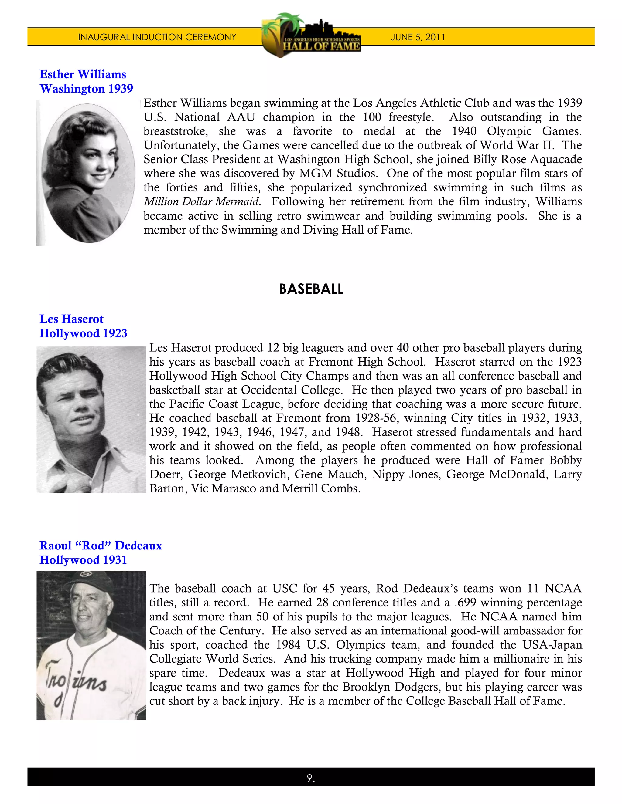 INAUGURAL INDUCTION CEREMONY                               JUNE 5, 2011



Esther Williams
Washington 1939
                  Esther Williams began swimming at the Los Angeles Athletic Club and was the 1939
                  U.S. National AAU champion in the 100 freestyle. Also outstanding in the
                  breaststroke, she was a favorite to medal at the 1940 Olympic Games.
                  Unfortunately, the Games were cancelled due to the outbreak of World War II. The
                  Senior Class President at Washington High School, she joined Billy Rose Aquacade
                  where she was discovered by MGM Studios. One of the most popular film stars of
                  the forties and fifties, she popularized synchronized swimming in such films as
                  Million Dollar Mermaid. Following her retirement from the film industry, Williams
                  became active in selling retro swimwear and building swimming pools. She is a
                  member of the Swimming and Diving Hall of Fame.



                                            BASEBALL

Les Haserot
Hollywood 1923
                   Les Haserot produced 12 big leaguers and over 40 other pro baseball players during
                   his years as baseball coach at Fremont High School. Haserot starred on the 1923
                   Hollywood High School City Champs and then was an all conference baseball and
                   basketball star at Occidental College. He then played two years of pro baseball in
                   the Pacific Coast League, before deciding that coaching was a more secure future.
                   He coached baseball at Fremont from 1928-56, winning City titles in 1932, 1933,
                   1939, 1942, 1943, 1946, 1947, and 1948. Haserot stressed fundamentals and hard
                   work and it showed on the field, as people often commented on how professional
                   his teams looked. Among the players he produced were Hall of Famer Bobby
                   Doerr, George Metkovich, Gene Mauch, Nippy Jones, George McDonald, Larry
                   Barton, Vic Marasco and Merrill Combs.



Raoul “Rod” Dedeaux
Hollywood 1931

                   The baseball coach at USC for 45 years, Rod Dedeaux’s teams won 11 NCAA
                   titles, still a record. He earned 28 conference titles and a .699 winning percentage
                   and sent more than 50 of his pupils to the major leagues. He NCAA named him
                   Coach of the Century. He also served as an international good-will ambassador for
                   his sport, coached the 1984 U.S. Olympics team, and founded the USA-Japan
                   Collegiate World Series. And his trucking company made him a millionaire in his
                   spare time. Dedeaux was a star at Hollywood High and played for four minor
                   league teams and two games for the Brooklyn Dodgers, but his playing career was
                   cut short by a back injury. He is a member of the College Baseball Hall of Fame.




                                                 9.
 