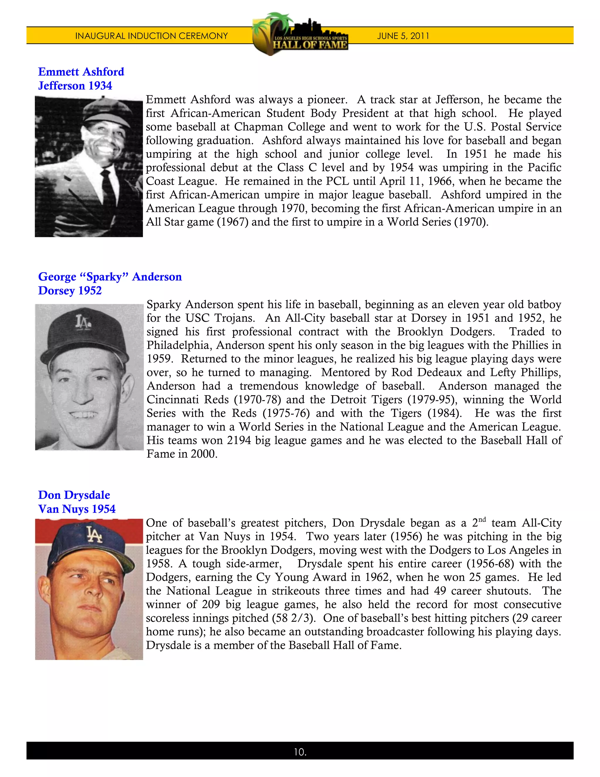 INAUGURAL INDUCTION CEREMONY                                JUNE 5, 2011



Emmett Ashford
Jefferson 1934
                    Emmett Ashford was always a pioneer. A track star at Jefferson, he became the
                    first African-American Student Body President at that high school. He played
                    some baseball at Chapman College and went to work for the U.S. Postal Service
                    following graduation. Ashford always maintained his love for baseball and began
                    umpiring at the high school and junior college level. In 1951 he made his
                    professional debut at the Class C level and by 1954 was umpiring in the Pacific
                    Coast League. He remained in the PCL until April 11, 1966, when he became the
                    first African-American umpire in major league baseball. Ashford umpired in the
                    American League through 1970, becoming the first African-American umpire in an
                    All Star game (1967) and the first to umpire in a World Series (1970).



George “Sparky” Anderson
Dorsey 1952
                  Sparky Anderson spent his life in baseball, beginning as an eleven year old batboy
                  for the USC Trojans. An All-City baseball star at Dorsey in 1951 and 1952, he
                  signed his first professional contract with the Brooklyn Dodgers. Traded to
                  Philadelphia, Anderson spent his only season in the big leagues with the Phillies in
                  1959. Returned to the minor leagues, he realized his big league playing days were
                  over, so he turned to managing. Mentored by Rod Dedeaux and Lefty Phillips,
                  Anderson had a tremendous knowledge of baseball. Anderson managed the
                  Cincinnati Reds (1970-78) and the Detroit Tigers (1979-95), winning the World
                  Series with the Reds (1975-76) and with the Tigers (1984). He was the first
                  manager to win a World Series in the National League and the American League.
                  His teams won 2194 big league games and he was elected to the Baseball Hall of
                  Fame in 2000.


Don Drysdale
Van Nuys 1954
                    One of baseball’s greatest pitchers, Don Drysdale began as a 2nd team All-City
                    pitcher at Van Nuys in 1954. Two years later (1956) he was pitching in the big
                    leagues for the Brooklyn Dodgers, moving west with the Dodgers to Los Angeles in
                    1958. A tough side-armer, Drysdale spent his entire career (1956-68) with the
                    Dodgers, earning the Cy Young Award in 1962, when he won 25 games. He led
                    the National League in strikeouts three times and had 49 career shutouts. The
                    winner of 209 big league games, he also held the record for most consecutive
                    scoreless innings pitched (58 2/3). One of baseball’s best hitting pitchers (29 career
                    home runs); he also became an outstanding broadcaster following his playing days.
                    Drysdale is a member of the Baseball Hall of Fame.




                                                  10.
 