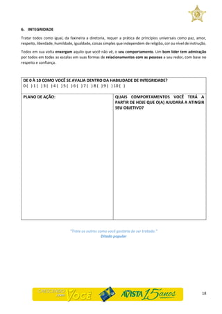 18
6. INTEGRIDADE
Tratar todos como igual, da faxineira a diretoria, requer a prática de princípios universais como paz, amor,
respeito, liberdade, humildade, igualdade, coisas simples que independem de religião, cor ou nível de instrução.
Todos em sua volta enxergam aquilo que você não vê, o seu comportamento. Um bom líder tem admiração
por todos em todas as escalas em suas formas de relacionamentos com as pessoas a seu redor, com base no
respeito e confiança.
DE 0 À 10 COMO VOCÊ SE AVALIA DENTRO DA HABILIDADE DE INTEGRIDADE?
0 ( ) 1 ( ) 3 ( ) 4 ( ) 5 ( ) 6 ( ) 7 ( ) 8 ( ) 9 ( ) 10 ( )
PLANO DE AÇÃO: QUAIS COMPORTAMENTOS VOCÊ TERÁ A
PARTIR DE HOJE QUE O(A) AJUDARÁ A ATINGIR
SEU OBJETIVO?
“Trate os outros como você gostaria de ser tratado.”
Ditado popular
 