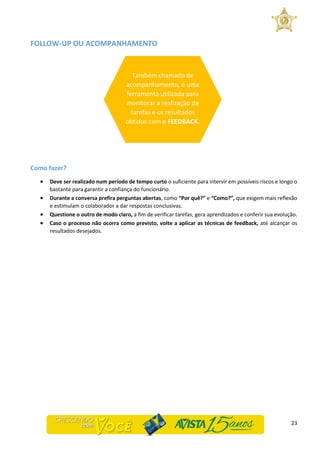 23
FOLLOW-UP OU ACOMPANHAMENTO
Como fazer?
 Deve ser realizado num período de tempo curto o suficiente para intervir em possíveis riscos e longo o
bastante para garantir a confiança do funcionário.
 Durante a conversa prefira perguntas abertas, como “Por quê?” e “Como?”, que exigem mais reflexão
e estimulam o colaborador a dar respostas conclusivas.
 Questione o outro de modo claro, a fim de verificar tarefas, gera aprendizados e conferir sua evolução.
 Caso o processo não ocorra como previsto, volte a aplicar as técnicas de feedback, até alcançar os
resultados desejados.
Também chamado de
acompanhamento, é uma
ferramenta utilizada para
monitorar a realização de
tarefas e os resultados
obtidos com o FEEDBACK.
 