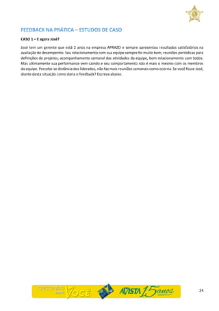 24
FEEDBACK NA PRÁTICA – ESTUDOS DE CASO
CASO 1 – E agora José?
José tem um gerente que está 2 anos na empresa APRAZO e sempre apresentou resultados satisfatórios na
avaliação de desempenho. Seu relacionamento com sua equipe sempre foi muito bom, reuniões periódicas para
definições de projetos, acompanhamento semanal das atividades da equipe, bom relacionamento com todos.
Mas ultimamente sua performance vem caindo e seu comportamento não é mais o mesmo com os membros
da equipe. Percebe-se distância dos liderados, não faz mais reuniões semanais como ocorria. Se você fosse José,
diante desta situação como daria o feedback? Escreva abaixo.
 