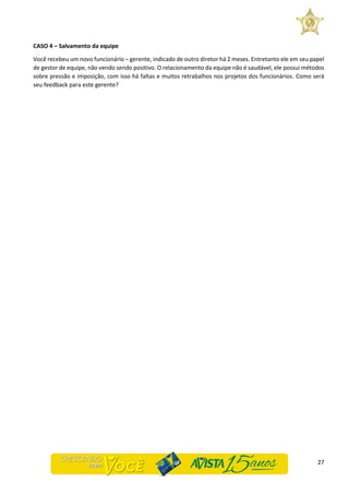 27
CASO 4 – Salvamento da equipe
Você recebeu um novo funcionário – gerente, indicado de outro diretor há 2 meses. Entretanto ele em seu papel
de gestor de equipe, não vendo sendo positivo. O relacionamento da equipe não é saudável, ele possui métodos
sobre pressão e imposição, com isso há faltas e muitos retrabalhos nos projetos dos funcionários. Como será
seu feedback para este gerente?
 