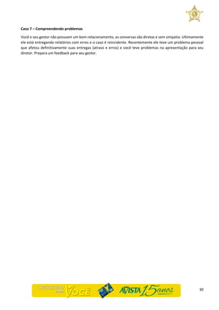 30
Caso 7 – Compreendendo problemas
Você e seu gestor não possuem um bom relacionamento, as conversas são diretas e sem simpatia. Ultimamente
ele está entregando relatórios com erros e o caso é reincidente. Recentemente ele teve um problema pessoal
que afetou definitivamente suas entregas (atraso e erros) e você teve problemas na apresentação para seu
diretor. Prepara um feedback para seu gestor.
 