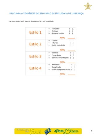 5
DESCUBRA A TENDÊNCIA DO SEU ESTILO DE INFLUÊNCIA DE LIDERANÇA
Dê uma nota 0 a 10, para os quadrantes de cada habilidade:
Estilo 1
 Motivador ( )
 Decisivo ( )
 Gosta de ganhar ( )
TOTAL ________
Estilo 2
 Criativo ( )
 Futurista ( )
 Confia no instinto ( )
TOTAL ________
Estilo 3
 Objetivo ( )
 Pensa rápido ( )
 Identifica imperfeições ( )
TOTAL ________
Estilo 4
 Habilidoso ( )
 Disciplinado ( )
 Orientador por resultado ( )
TOTAL ________
 