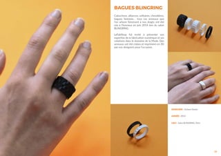 14
DESIGNER : Océane Delain
ANNÉE : 2014
LIEU : Salon BLINGRING, Paris
BAGUES BLINGRING
Cabochons, alliances, solitaires, chevalières,
bagues fantaisie… tous ces anneaux que
l’on arbore fièrement à nos doigts ont été
mis à l’honneur en juin 2014 lors du salon
BLINGRING.
LeFabShop fut invité à présenter son
expertise de la fabrication numérique et ses
créations dans le domaine de la Mode. Des
anneaux ont été créées et imprimées en 3D
par nos designers pour l’occasion.
 