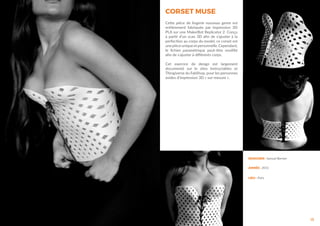 CORSET MUSE
15
Cette pièce de lingerie nouveau genre est
entièrement fabriquée par impression 3D
PLA sur une MakerBot Replicator 2. Conçu
à partir d’un scan 3D afin de s’ajuster à la
perfection au corps du model, ce corset est
une pièce unique et personnelle. Cependant,
le fichier paramètrique peut-être modifié
afin de s’ajuster à différents corps.
Cet exercice de design est largement
documenté sur le sites Instructables et
Thingiverse du FabShop, pour les personnes
avides d’impression 3D « sur-mesure ».
DESIGNER : Samuel Bernier
ANNÉE : 2012
LIEU : Paris
 