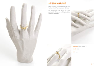 17
DESIGNER : Thomas Thibault
ANNÉE : 2014
LIEU : Paris
LE BON MARCHÉ
Mains scannées, puis imprimées en 3D pour
“Le Bon Marché” sur imprimante 3D Mcor.
Les imprimantes 3D Mcor ont pour
particularité d’imprimer en 3D grâce à des
feuilles de papier A4.
 