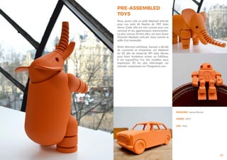 PRE-ASSEMBLED
TOYS
27
Nous avons créé ce petit éléphant articulé
pour nos amis de Nantes de l’IRT Jules
Verne. Cette ville est très connue pour son
carnaval et ses gigantesques marionnettes.
La plus connue d’entre elles, est sans doute
l’énorme éléphant articulé, haut comme la
taille d’un immeuble.
Notre directeur artistique, Samuel, a décidé
de concevoir et d’imprimer cet éléphant
en 3D afin de remercier IRT Jules Vernes
pour leurs nombreux achats au FabShop.
Il est aujourd’hui l’un des modèles pour
impression 3D les plus téléchargés sur
internet, notamment sur Thingiverse.com
DESIGNER : Samuel Bernier
ANNÉE : 2014
LIEU : Paris
 