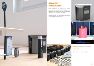 SEMAEST
MINIATURES
29
Pour agrémenter les vitrines, des petits
éléments de mobilier urbain, typique de
Paris ont été imprimés en 3D, comme des
abris-bus, des poubelles, des Vélib’...
Certains d’entre eux ont même été animés
via des petits servomoteurs !
DESIGNER : Samuel Bernier / Florian pineau
ANNÉE : 2015
LIEU : 10 ème arrondissement de Paris
 