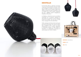 DENTELLE
34
En décembre 2012, la collection de lampes
conçue par Samuel Bernier devenait virale
sur les blogues de design. Ce projet, qui au
départ n’était qu’une solution rapide pour
réparer la lampe de salon de l’étudiant, s’est
vu publié par les plus grands magazines
tels que : WIRED, Core77, Designboom,
Inhabitat et Mocoloco.
Le FabShop a décidé de lancer une édition
numérotée de la fameuse collection et
ainsi payer les machines du futur FabClub.
L’achat des lampes s’est fait par le biais
d’une campagne Kiss Kiss Bank Bank.
Cette campagne de financement avait aussi
pour but la promotion des services offerts
par le FabShop, telle la vente en France
d’imprimantes 3D de marque Makerbot,
la production d’objets en série limitée, la
formation à la fabrication numérique et
autres projets de l’univers «Maker».
DESIGNER : Samuel Bernier
ANNÉE : 2012
LIEU : Paris
 