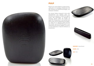 PULP
35
Pulp est une série d’objets en papier laminé-
collé grâce à la technique d’impression 3D
SDL inventée par MCOR Technologies, une
entreprise irlandaise.
Ces formes fluides évoquant le bois polis
naturellement sont réalisées grâce aux
fonctions de sculpture (T-Spline) du logiciel
Fusion 360 d’Autodesk. Le procédé de
laminage sélectif utilise des feuilles de
papier A4 d’impression ce qui permet des
pièces à bas coût et entièrement recyclables.
Les objets de la collection PULP peuvent
être colorés par la MCOR IRIS grâce à une
imprimante à jet d’encre intégrée, ou encore
en post-production à l’aide de teintures ou
de peintures.
DESIGNER : Samuel Bernier
ANNÉE : 2012
LIEU : Paris
 