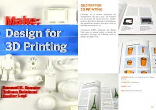 44
DESIGN FOR
3D PRINTING
L’ouvrage est la version américaine de
“L’impression 3D pas à pas” qui consiste
en un recueil de trente exercices inédits,
ponctué de notions théoriques et pratiques
qui guident les lecteurs dans leur choix de
machine et de logiciel 3D.
L’entreprise MAKE, initiatrice des Maker
Faire dans le monde entier, à décidé de
reprendre l’ouvrage du FabShop pour le
publier aux Etats-Unis.
AUTEURS : Bertier Luyt / Samuel Bernier / Tatiana
Reinhard
ANNÉE : 2015
LIEU : San Francisco, Etats-Unis
PUBLIÉ PAR : MakerMedia
 