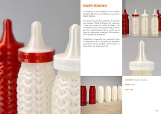 BABY BRAND
46
Ce trophée à été modélisé par le célèbre
designer Ora-ïto pour la finale du concours
BABY BRAND.
Le Concours a vocation à repérer et valoriser
une marque “Made in France” de moins de
7 ans, sans limite de chiffre d’affaires. Les
candidatures des participants sont étudiées
par des professionnels de la mode sur la
base de critères de créativité, d’innovation,
et de qualité de réalisation.
LeFabShop à apporté son expertise dans
la fabrication de ce trophée, en adaptant
les fichiers 3D du designer Ora-ïto pour la
fabrication par impression 3D.
DESIGNER : Ora-ïto / leFabShop
ANNÉE : 2015
LIEU : Paris
 
