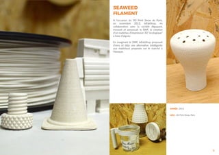 5
ANNÉE : 2013
LIEU : 3D Print Show, Paris
SEAWEED
FILAMENT
A l’occasion du 3D Print Show de Paris,
en novembre 2013, leFabShop, en
collaboration avec la société Algopack,
innovait et annoncait le SWF, la création
d’un matériau d’impression 3D “écologique”
à base d’algues.
En imaginant le SWF, leFabShop proposait
d’ores et déjà une alternative intelligente
aux matériaux proposés sur le marché à
l’époque.
 