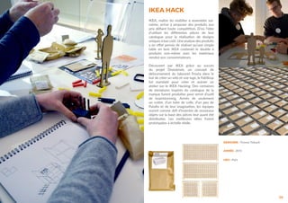 56
DESIGNER : Thomas Thibault
ANNÉE : 2015
LIEU : Paris
IKEA HACK
IKEA, maître du mobilier à assembler soi-
même, arrive à proposer des produits aux
prix défiant toute compétition. D’où l’idée
d’utiliser les différentes pièces de leur
catalogue pour la réalisation de designs
uniques à bas coût. Une analyse des produits
a en effet permis de réaliser qu’une simple
table en bois IKEA coûterait le double à
produire sois-même avec les matériaux
vendus aux consommateurs.
Découvert par IKEA grâce au succès
du projet Draisienne, un concept de
détournement du tabouret Frosta dans le
but de créer un vélo et une luge, le FabShop
fut mandaté pour créer et animer un
atelier sur le IKEA Hacking. Des centaines
de miniatures inspirés du catalogue de la
marque furent produites pour servir d’outil
de brainstorming. Armés de seulement
un cutter, d’un tube de colle, d’un peu de
Patafix et de leur imagination, les équipes
eurent comme défi d’inventer de nouveaux
objets sur la base des pièces leur ayant été
distribuées. Les meilleures idées furent
prototypées à échelle réelle.
 
