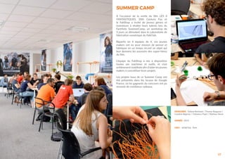 57
DESIGNER : Tatiana Reinhard / Thomas Raygasse /
Caroline Bagnost / Clémence Pujot / Mathieu Venot
ANNÉE : 2015
LIEU : leFabClub, Paris
SUMMER CAMP
A l’occasion de la sortie du film LES 4
FANTASTIQUES, 20th Century Fox et
le FabShop a invité de jeunes génies et
inventeurs à révéler leurs talents lors du
Fant4stic SummerCamp, un workshop de
3 jours se déroulant dans le Laboratoire de
fabrication numérique du FabClub.
Répartis en 4 équipes de 4, ces jeunes
makers ont eu pour mission de penser et
fabriquer en un temps record un objet qui
leur donnera les pouvoirs des super-héros
du film.
L’équipe du FabShop à mis à disposition
toutes ses machines et outils, et s’est
entièrement mobilisée afin d’aider les jeunes
makers à concrétiser leurs projets.
Les projets issus de ce Summer Camp ont
été présentés dans les locaux de Google
France, où les gagnants du concours ont pu
recevoir de nombreux cadeaux.
 