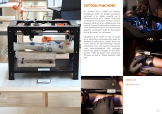 6
ANNÉE : 2013
LIEU : Paris, France
TATTOO MACHINE
En Octobre 2013, ENSCI les Ateliers,
prestigieuse école de Design parisienne,
participait à un atelier organisé par le
Ministre Francais de la Culture. L’idée était
de récupérer les données tombées dans le
domaine public et de les utilisées dans une
sorte de “mashup”. Les étudiants avaient une
seule journée pour utiliser et transformer les
appareils numériques dont ils disposaient
afin de les hacker, de les remixer.
LeFabShop à été invité en tant qu’expert
de la fabrication numérique, pour aider les
étudiants à réaliser leurs projets. Après une
courte séance de “brainstorming”, l’équipe
à décidé de créer une machine qui pourrait
créer automatiquement des tatouages
depuis une banque d’images. En une demi-
journée, l’idée de hacker une imprimante
3D pour en faire la “Tattoo Machine” était
née.
 