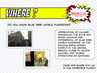Where ?
Do you know BLUE TREE HOTELS fundador?

                              Appreciation of culture
                              patagonica, the style and
                              prime location are
                              differential of Blue Tree
                              Hotels fundador. In the
                              famous Paris-London
                              district in the central
                              region, close to major
                              cultural and tourist
                              attractions of Santiago.



                                 Come and share with us
                                 in this incredible place!!!
 