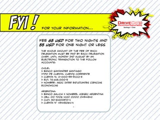 FYI !    For Your information...


        Fee 65 USD for two nights and
        55 USD for one night or less
        The whole amount of the Fee of each
        delegation must be paid by each delegation
        Chief, until monday 2nd august by an
        electronic transaction to the follow
        accounts:

        CHILE:
        > Banco Santander Santiago
        >Tipo de cuenta: Cuenta Corriente
                              °
        > Cuenta n: 0-000-99-91112-3
        > RUT: 70.615.000-5
        > Nombre: ASOC INTER ESTUDIANTES CIENCIAS
        ECONOMICAS

        ARGENTINA:
        > Banco Galicia > Nombre: AIESEC Argentina
        > CBU: 00 7006 4120 0000 04944542
        > CUIT: 30-64202370-1
        > Cuenta n° 49445064/4
                             °
 